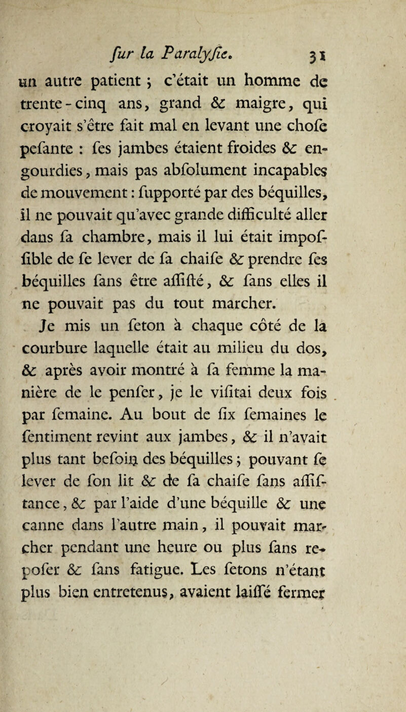 un autre patient ; c’était un homme de trente-cinq ans, grand 8c maigre, qui croyait s’être fait mal en levant une choie pefante : fes jambes étaient froides 8c en¬ gourdies , mais pas abfolument incapables de mouvement : fupporté par des béquilles, il ne pouvait qu’avec grande difficulté aller dans fa chambre, mais il lui était impof- lïble de fe lever de fa chaife 8c prendre fes béquilles fans être affilié, &: fans elles il ne pouvait pas du tout marcher. Je mis un feton à chaque côté de la courbure laquelle était au milieu du dos, &: après avoir montré à fa femme la ma¬ nière de le penfer, je le vifitai deux fois par femaine. Au bout de fix femaines le fentiment revint aux jambes, 8c il n’avait plus tant befoiQ des béquilles ; pouvant fe lever de fon lit 8c de fa chaife fans affif- tance, 8c par l’aide d’une béquille 8c une canne dans l’autre main, il pouvait mar¬ cher pendant une heure ou plus fans re- pofer 8c fans fatigue. Les fêtons n’étant plus bien entretenus, avaient lailfé fermer