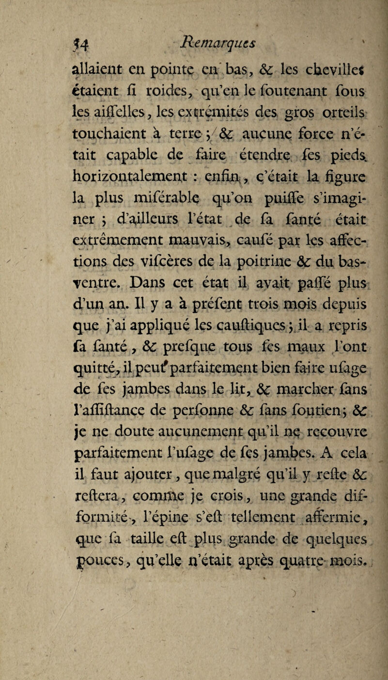 allaient en pointe en bas, 8c les cheville* étaient fi roides, qu’en le fou tenant fous les aiffelles, les extrémités des gros orteils touchaient à terre 5/ 8c aucune force n’é¬ tait capable de faire étendre fes pieds, horizontalement : enfin,, c’était la figure la plus miférable qu’on puilfe s’imagi¬ ner ; d’ailleurs l’état de fa fanté était extrêmement mauvais, caufé par les affec¬ tions des vifeères de la poitrine &: du bas- ventre. Dans cet état il avait paffé plus d’un an. 11 y a à préfent trois mois depuis que j’ai appliqué les cauftiques ; il a repris fa fanté, 8c prefque tous fes maux l’ont quitté, il peut?parfaitement bien faire ufage de fes jambes dans le lit, 8c marcher fans l’afliftance de perfonne &: fans foutien; 8c je ne doute aucunement qu’il ne recouvre parfaitement l’ufage de fes jambes. A cela il faut ajouter, que malgré qu’il y refie 8c reliera, comme je crois, une grande dif- ✓ formité-, l’épine s’efi tellement affermie, que fa taille eft plus grande de quelques pouces, qu’elle n’était après quatre mois.