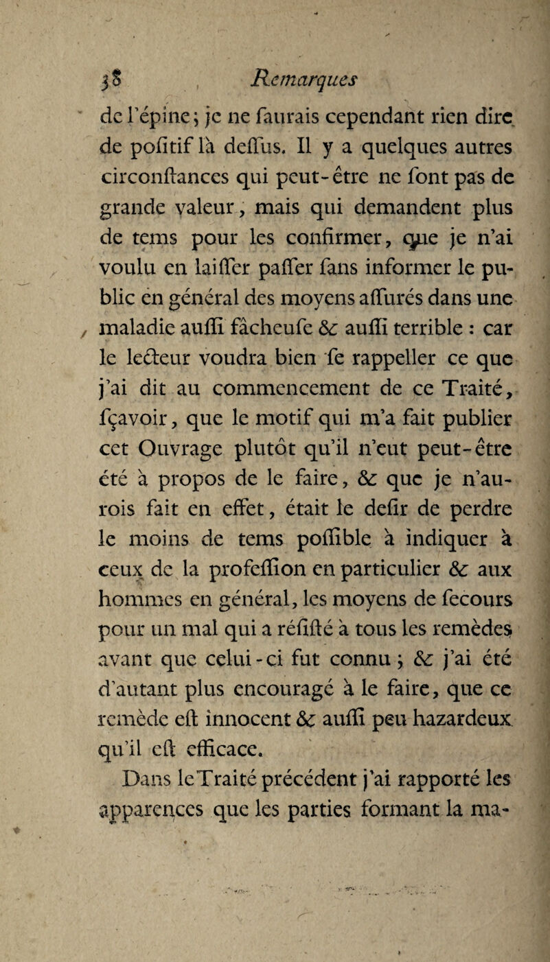 de l’épine; je ne faurais cependant rien dire de pofitif la deffus. Il y a quelques autres circonftances qui peut-être ne font pas de grande valeur, mais qui demandent plus de tems pour les confirmer, que je n’ai voulu en lai fier paffer fans informer le pu¬ blic en général des moyens affinés dans une maladie auffi fâcheufe 8c auffi terrible : car le le&eur voudra bien fe rappeller ce que j’ai dit au commencement de ce Traité, fçavoir, que le motif qui m’a fait publier cet Ouvrage plutôt qu’il n’eut peut-être été à propos de le faire, 8c que je n’au- rois fait en effet, était le defir de perdre le moins de tems poffible 'a indiquer à ceux de la profefïion en particulier 8c aux hommes en général, les moyens de fecours pour un mal qui a réfifté à tous les remèdes? avant que celui-ci fut connu ; 8c j’ai été d’autant plus encouragé à le faire, que ce remède efl; innocent & auffi peu hazardeux qu’il cft efficace. Dans leTraité précédent j’ai rapporté les apparences que les parties formant la ma-