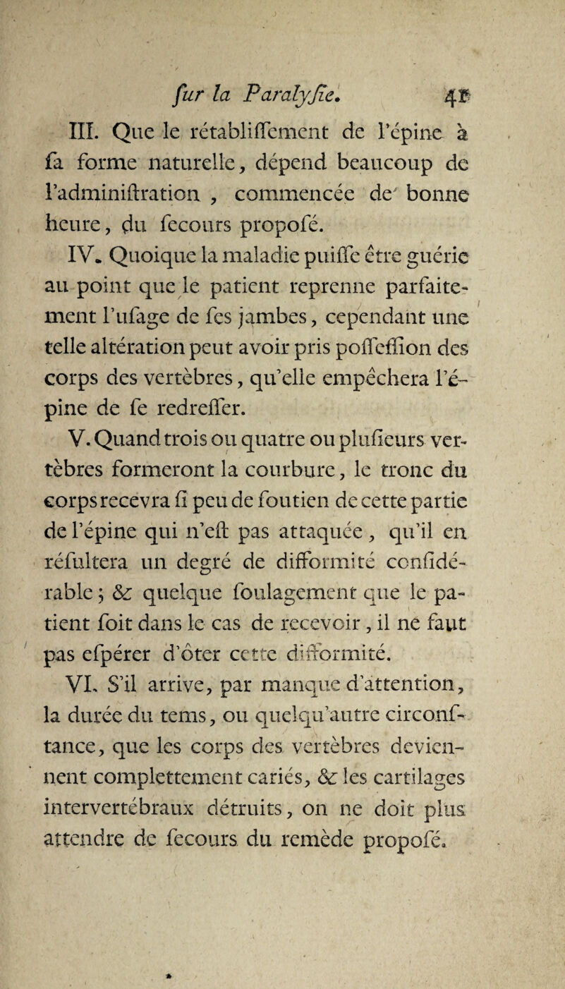 III. Que le rétabliflement de l’épine a fa forme naturelle, dépend beaucoup de l’adminiUration , commencée deJ bonne heure, du fecours propofé. IV* Quoique la maladie puiffe être guérie au point que le patient reprenne parfaite¬ ment Tillage de fes jambes, cependant une telle altération peut avoir pris poflefïiôn des corps des vertèbres, quelle empêchera l’é¬ pine de fe redrelfer. V. Quand trois ou quatre ou plufieurs ver¬ tèbres formeront la courbure, le tronc du corps recevra h peu de foutien de cette partie de l’épine qui n’eft pas attaquée, qu’il en réfultera un degré de difformité considé¬ rable ; & quelque foulagement que le pa¬ tient foit dans le cas de recevoir, il ne faut pas efpérer d’ôter cette difformité. VL S’il arrive, par manque d’attention, la durée du tems, ou qiielqif autre circonf- tance, que les corps des vertèbres devien¬ nent complettement cariés, & les cartilages intervertébraux détruits, on ne doit plus attendre de fecours du remède propofé*