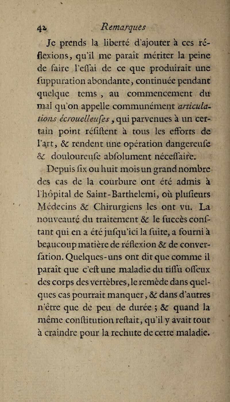 Je prends la liberté d’ajouter à ces ré¬ flexions, qu’il me paraît mériter la peine de faire l’effai de ce que produirait une fuppuration abondante, continuée pendant quelque tems , au commencement du mal qu’on appelle communément articula¬ tions écrouelleufes , qui parvenues à un cer¬ tain point réfiftent à tous les efforts de l’art, &: rendent une opération dangereufe & douioureufe abfolument néceflaire. Depuis fix ou huit mois un grand nombre des cas de la courbure ont été admis a l'hôpital de Saint-Barthelemi, où plufieurs Médecins & Chirurgiens les ont vu. La nouveauté du traitement & le fùccès conf- tant qui en a été jufqu’ici la fuite, a fourni à beaucoup matière de réflexion &: de conver- fation. Quelques-uns ont dit que comme il paraît que c’efi: une maladie du tiflu offeux des corps des vertèbres, le remède dans quel¬ ques cas pourrait manquer, &: dans d’autres n’être que de peu de durée ; &; quand la même conftitution reftait, qu’il y avait tout à craindre pour la rechute de cette maladie.