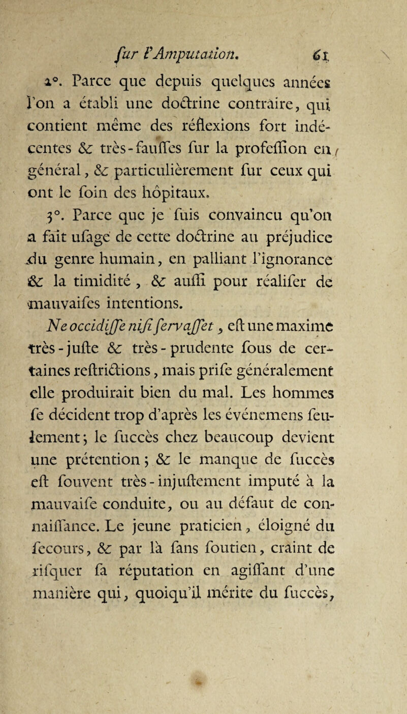 i°. Parce que depuis quelques années Ton a établi une dodrine contraire, qui contient même des réflexions fort indé¬ centes 6c très-fauffes fur la profeffion eny général, 6c particulièrement fur ceux qui ont le foin des hôpitaux. 3°. Parce que je fuis convaincu qu’on a fait ufage de cette dodrine au préjudice xi U genre humain, en palliant l’ignorance 6c la timidité , 6c aufîi pour réalifer de mauvaifes intentions. Ne occidijfe niji fervajjet, eft une maxime très-jufte 6c très - prudente fous de cer¬ taines reftridions, mais prife généralement elle produirait bien du mal. Les hommes fe décident trop d’après les événemens feu¬ lement; le fuccès chez beaucoup devient une prétention ; 6c le manque de fuccès eft fouvent très-injuftement imputé à la mauvaife conduite, ou au défaut de con- naifiance. Le jeune praticien, éloigné du fecours, 6c par là fans foutien, craint de rifquer fa réputation en agiffant d’une manière qui, quoiqu’il mérite du fuccès.
