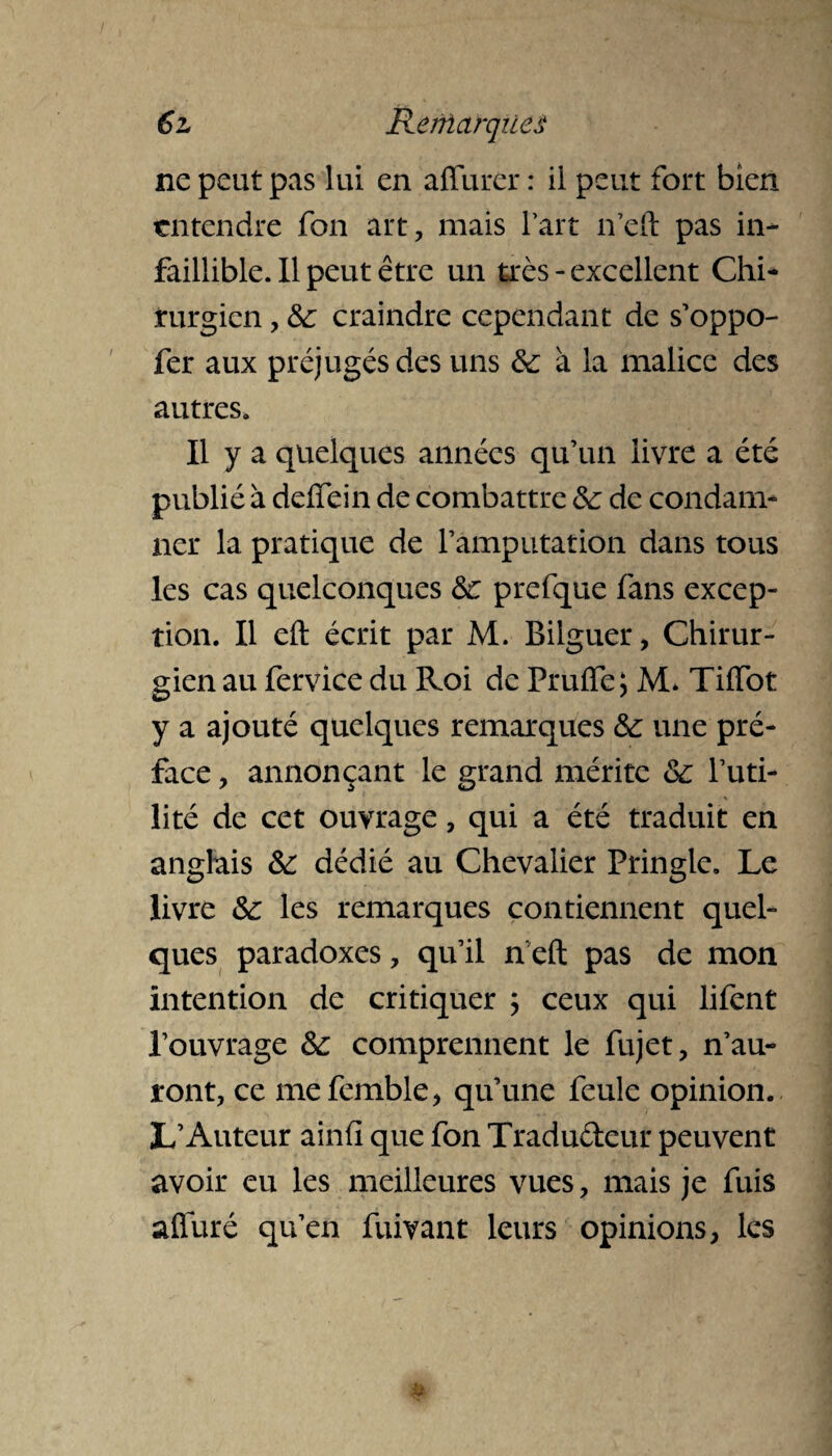 ne peut pas lui en affurer : il peut fort bien entendre fon art, mais l’art n’eft pas in¬ faillible. Il peut être un très - excellent Chi¬ rurgien , &: craindre cependant de s’oppo- fer aux préjugés des uns de à la malice des autres. Il y a quelques années qu’un livre a été publié à ddfein de combattre de de condam¬ ner la pratique de l’amputation dans tous les cas quelconques de prefque fans excep¬ tion. Il efl: écrit par M. Bilguer, Chirur¬ gien au fervice du Roi de PruiTe; M* Tiffot y a ajouté quelques remarques de une pré¬ face , annonçant le grand mérite de l’uti¬ lité de cet ouvrage, qui a été traduit en anglais de dédié au Chevalier Pringle. Le livre de les remarques contiennent quel¬ ques paradoxes, qu’il n’eft pas de mon intention de critiquer ; ceux qui lifent l’ouvrage de comprennent le fujet, n’au¬ ront, ce mefemble, qu’une feule opinion. L’Auteur ainfi que fon Tradu&eur peuvent avoir eu les meilleures vues, mais je fuis afiiiré qu’en fuivant leurs opinions, les