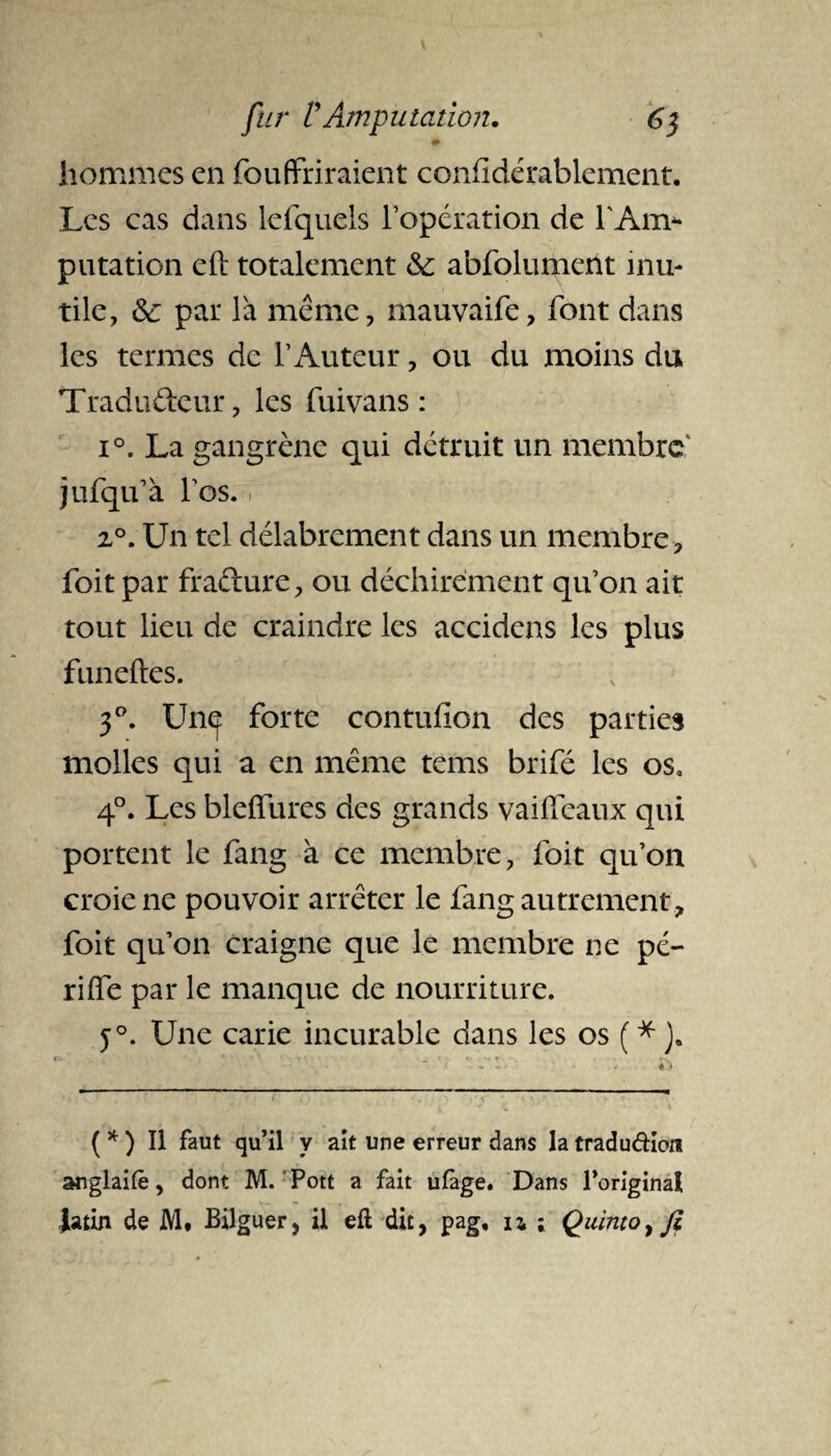 hommes en fou finiraient confidérablcment. Les cas dans lefquels l’opération de l'Anv* putation eft totalement & abfolument inu¬ tile, &: par là meme, mauvaife, font dans les termes de l’Auteur, ou du moins du Traducteur, les fui vans : i°. La gangrène qui détruit un membre jufqu’à fos. i 2°. Un tel délabrement dans un membre, foit par fraéture, ou déchirement qu’on ait tout lieu de craindre les accidens les plus funeftes. 3°. Unç forte contufion des parties molles qui a en meme tems brifé les os, 4°. Les blefifures des grands vailfeaux qui portent le fang à ce membre, foit qu’on croie ne pouvoir arrêter le fang autrement, foit qu’on craigne que le membre ne pé- riife par le manque de nourriture. j°. Une carie incurable dans les os ( * ). ( * ) Il faut qu’il y ait une erreur dans la tradudion anglaifè, dont M. Pott a fait ulàge. Dans l’original latin de M. Bilguer, il eft dit, pag, u ; Quinto^fi