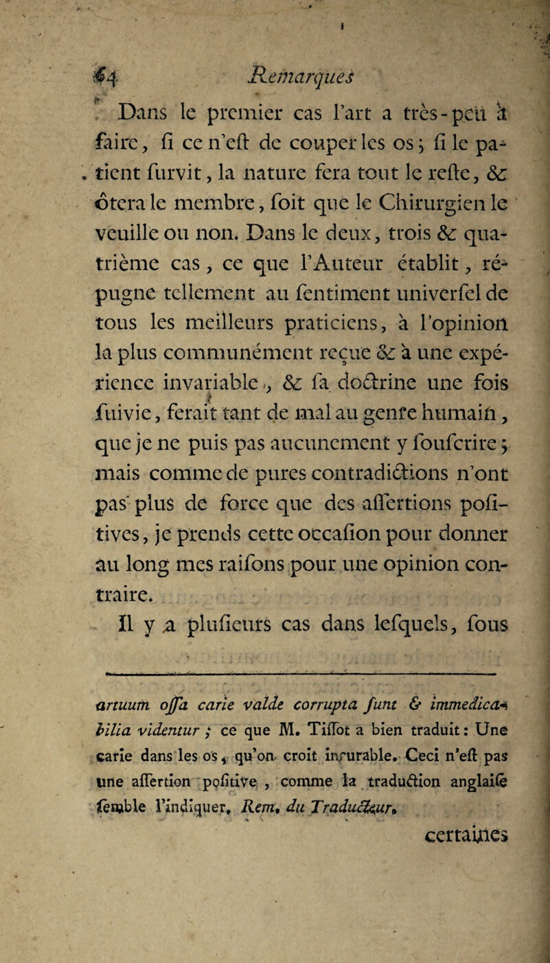i #4 Remarques Dans le premier cas Part a très-pell a faire, fi ce n eft de couper les os; file pa- . tient furvit, la nature fera tout le refte, & otera le membre, foit que le Chirurgien le veuille ou non. Dans le deux, trois &: qua¬ trième cas, ce que T Auteur établit, ré¬ pugne tellement au fentiment univerfel de tous les meilleurs praticiens, à l'opinion la plus communément reçue ce à une expé¬ rience invariable -, & fa dodrine une fois fuivie, ferait tant de mal au genre humain, que je ne puis pas aucunement y fouferire ; mais comme de pures contradi&ions n'ont pas' plus de force que des aftertions pofi- tives, je prends cette occafion pour donner au long mes raifons pour une opinion con¬ traire. Il y a pluficurs cas dans lefquels, fous artuum ojja carie valde corrupta funt & immedica* bilia videntur ; ce que M. Tiftot a bien traduit : Une carie dans les os, qu’on croit incurable. Ceci n’eft pas une ailèrtion pofitive , comme la tradu&ion anglaifè îfèmble l’indiquer. Rem, du Traducteur* certaines