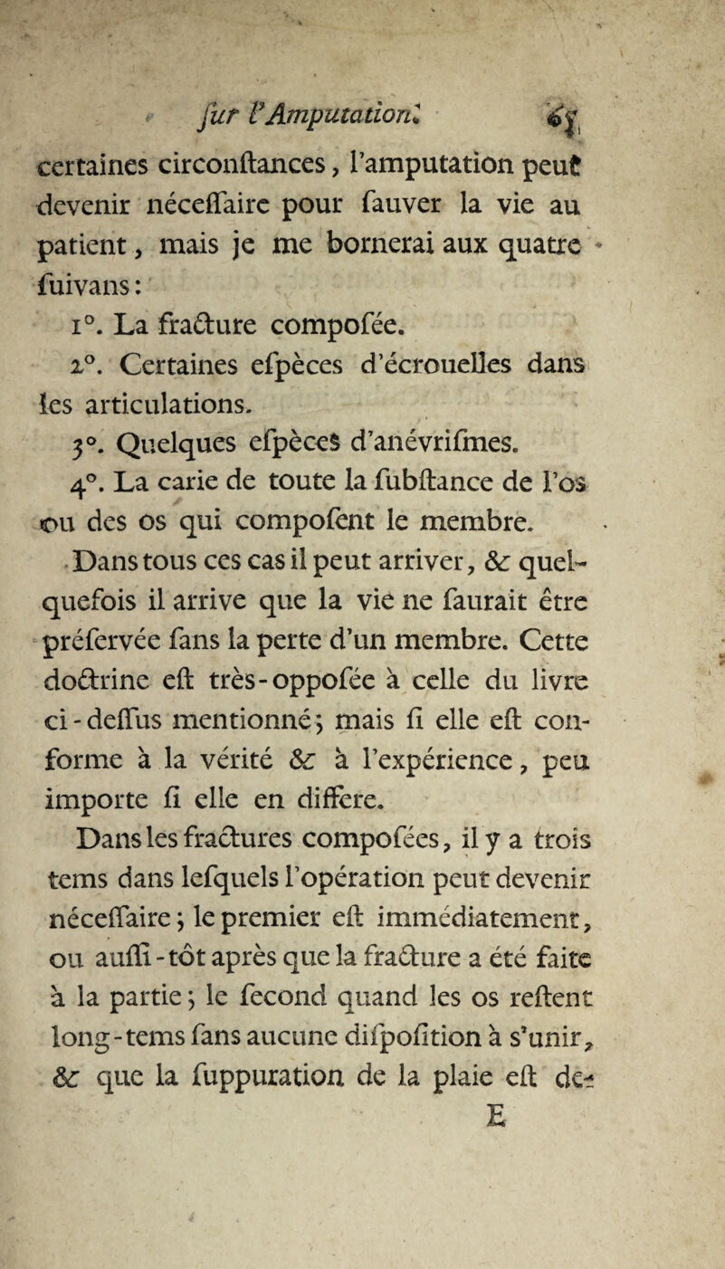 certaines circonftances, l’amputation peut devenir néceffairc pour fauver la vie au patient, mais je me bornerai aux quatre * fuivans : i°. La fra&ure compofée. x°. Certaines efpèces d’écrouelles dans les articulations. 3°. Quelques efpèceS d’anévrifmes. 4°. La carie de toute la fubftance de l’os ou des os qui compofent le membre. Dans tous ces cas il peut arriver, Sc quel¬ quefois il arrive que la vie ne faurait être préfervée fans la perte d’un membre. Cette doftrine eft très-oppofée à celle du livre ci - deffus mentionné *, mais fi elle eft con¬ forme à la vérité 6c à l’expérience , peu importe fi elle en différé. Dans les fractures compofées, il y a trois tems dans lefquels l’opération peut devenir néceffaire ; le premier eft immédiatement, ou aulfi-tôt après que la fraêture a été faite à la partie ; le fécond quand les os relient long-tems fans aucune difpofition à s’unir, 6c que la fuppuration de la plaie eft de- E