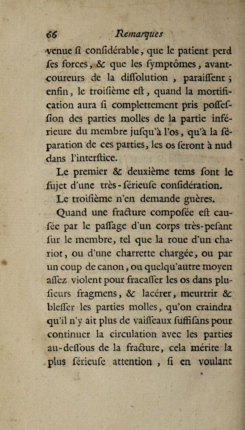 venue fl confidérable, que le patient perd fes forces, 6c que les fymptômes, avant- coureurs de la diffolution , paraiffent y enfin, le troifîème eft, quand la mortifi¬ cation aura fi complettement pris poffef- fion des parties molles de la partie infé¬ rieure du membre jufqu’à l’os, qu’à la fé- paration de ces parties, les os feront à nud dans l’interftice. Le premier 6c deuxième tems font le fujet d’une très - férieufe confidération. Le troifîème n’en demande guères. Quand une fradure compofée eft cau- fée par le paffage d’un corps très-pefant fur le membre, tel que la roue d’un cha¬ riot, ou d’une charrette chargée, ou par un coup de canon, ou quelqu’autre moyen aftez violent pour fracafler les os dans plu- fieurs fragmens, 6c lacérer, meurtrir 6c bleffer les parties molles, qu’on craindra qu’il n’y ait plus de vaiffeaux fufïifans pour continuer la circulation avec les parties au-deftous de la fradure, cela mérite la plus férieufe attention , fi en voulant