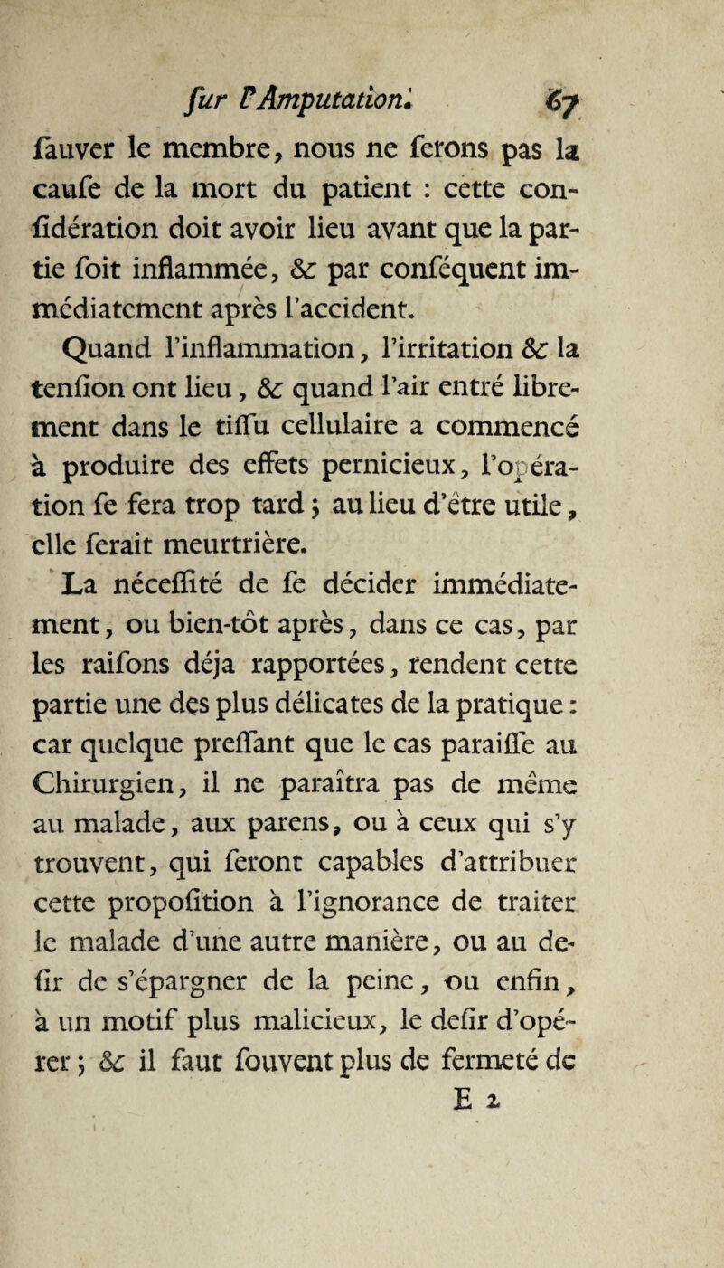 fauver le membre, nous ne ferons pas la caufe de la mort du patient : cette con- fïdération doit avoir lieu avant que la par¬ tie foit inflammée, 6c par conféquent im¬ médiatement après l’accident. Quand l’inflammation, l’irritation 6c la tenfion ont lieu, 6c quand l’air entré libre¬ ment dans le tiflu cellulaire a commencé à produire des effets pernicieux, l’opéra¬ tion fe fera trop tard -, au lieu d’etre utile, elle ferait meurtrière. La néceflïté de fe décider immédiate¬ ment , ou bien-tôt après, dans ce cas, par les raifons déjà rapportées, rendent cette partie une des plus délicates de la pratique : car quelque preiïant que le cas paraiffe au Chirurgien, il ne paraîtra pas de même au malade, aux parens, ou à ceux qui s’y trouvent, qui feront capables d’attribuer cette propofition à l’ignorance de traiter le malade d’une autre manière, ou au de- fir de s’épargner de la peine, ou enfin, à un motif plus malicieux, le defir d’opé¬ rer *, 6c il faut fouvent plus de fermeté de E x