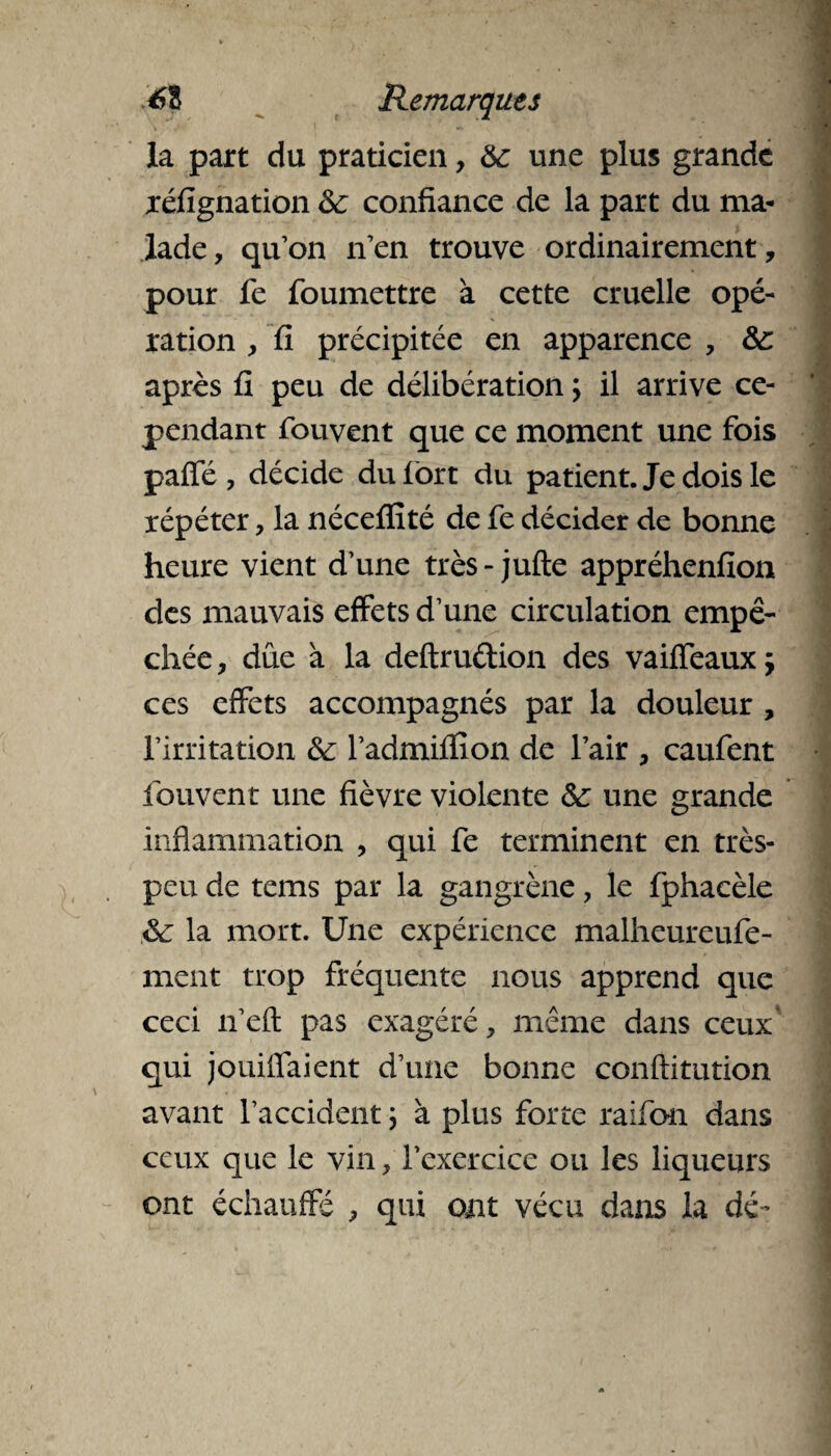 la part du praticien, 6c une plus grande xéfignation 6c confiance de la part du ma¬ lade, qu’on n’en trouve ordinairement, pour fe foumettre à cette cruelle opé¬ ration , fi précipitée en apparence , 6c après fi peu de délibération ; il arrive ce¬ pendant fouvent que ce moment une fois paffé, décide du fort du patient. Je dois le répéter, la nécefïité de fe décider de bonne heure vient d’une très - jufte appréhenfion des mauvais effets d’une circulation empê¬ chée , due à la deftrudion des vaiffeaux ; ces effets accompagnés par la douleur , l’irritation 6c Padmiffîon de l’air , caufent fouvent une fièvre violente 6c une grande inflammation , qui fe terminent en très- peu de tems par la gangrène, le fphacèle 6c la mort. Une expérience malheureufe- ment trop fréquente nous apprend que ceci n’eft pas exagéré, même dans ceux* qui jouiiïaient d’une bonne conftitution avant l’accident ; à plus forte raifon dans ceux que le vin, l’exercice ou les liqueurs ont échauffé , qui ont vécu dans la dé-
