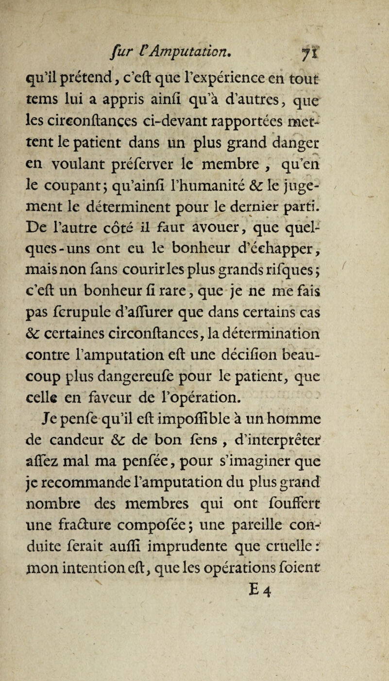 qu’il prétend, c’eft que l’expérience en tout tems lui a appris ainfi qu’à d’autres, que les cireonftances ci-devant rapportées met¬ tent le patient dans un plus grand danger en voulant préferver le membre , qu’en le coupant; qu’ainfi l’humanité le juge¬ ment le déterminent pour le dernier parti. De l’autre côté il faut avouer, que quel¬ ques-uns ont eu le bonheur d’échapper, mais non fans courir les plus grands rifques ; c’eft un bonheur fi rare, que je ne me fais pas fcrupule d’affurer que dans certains cas ôc certaines cireonftances, la détermination contre l’amputation eft une décifion beau¬ coup plus dangereufe pour le patient, que celle en faveur de l’opération. Je penfe qu’il eft impofllble à un homme de candeur &; de bon fens , d’interprêter afîez mal ma penfée, pour s’imaginer que je recommande l’amputation du plus grand nombre des membres qui ont fouffert une fraûure compofée ; une pareille con¬ duite ferait auflî imprudente que cruelle : mon intention eft, que les opérations foient E4
