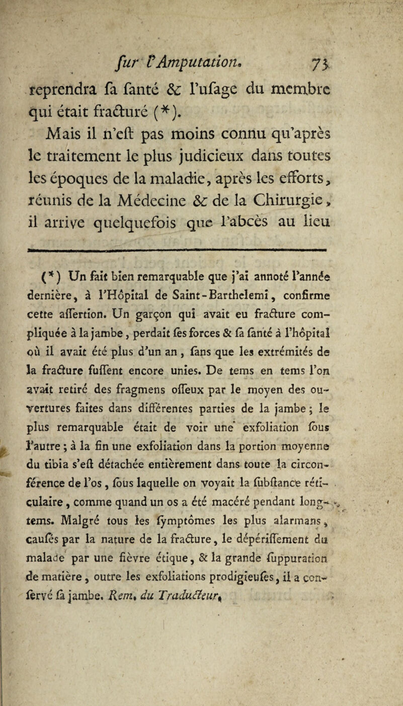 reprendra fa fanté de lïifage du membre qui était fraduré (*). Mais il ifeft pas moins connu qifaprès le traitement le plus judicieux dans toutes les époques de la maladie, après les efforts, réunis de la Médecine de de la Chirurgie, il arrive quelquefois que l’abcès au lieu (*) Un fait bien remarquable que j’ai annoté l’année dernière, à l’Hôpital de Saint-Barthelemi, confirme cette affertion. Un garçon qui avait eu fradure com¬ pliquée à la jambe, perdait lès forces & fâ fânté à l’hôpital où il avait été plus d’un an, fans que les extrémités de la fradure fuffent encore unies. De tems en tems l’on avait retiré des fragmens offeux par le moyen des ou¬ vertures faites dans différentes parties de la jambe ; le plus remarquable était de voir une exfoliation fous l'autre ; à la fin une exfoliation dans la portion moyenne du tibia s’eft détachée entièrement dans toute la circon¬ férence de l’os, fous laquelle on voyait la fubfiance réti¬ culaire , comme quand un os a été macéré pendant long- tems. Malgré tous les fymptômes les plus alarmans, çaufes par la nature de la fradure, le dépériffement du malade par une fièvre étique, & la grande füppuration de matière, outre les exfoliations prodigieufès, il a con- fèrvé fâ jambe. Rem* du Traducteur%