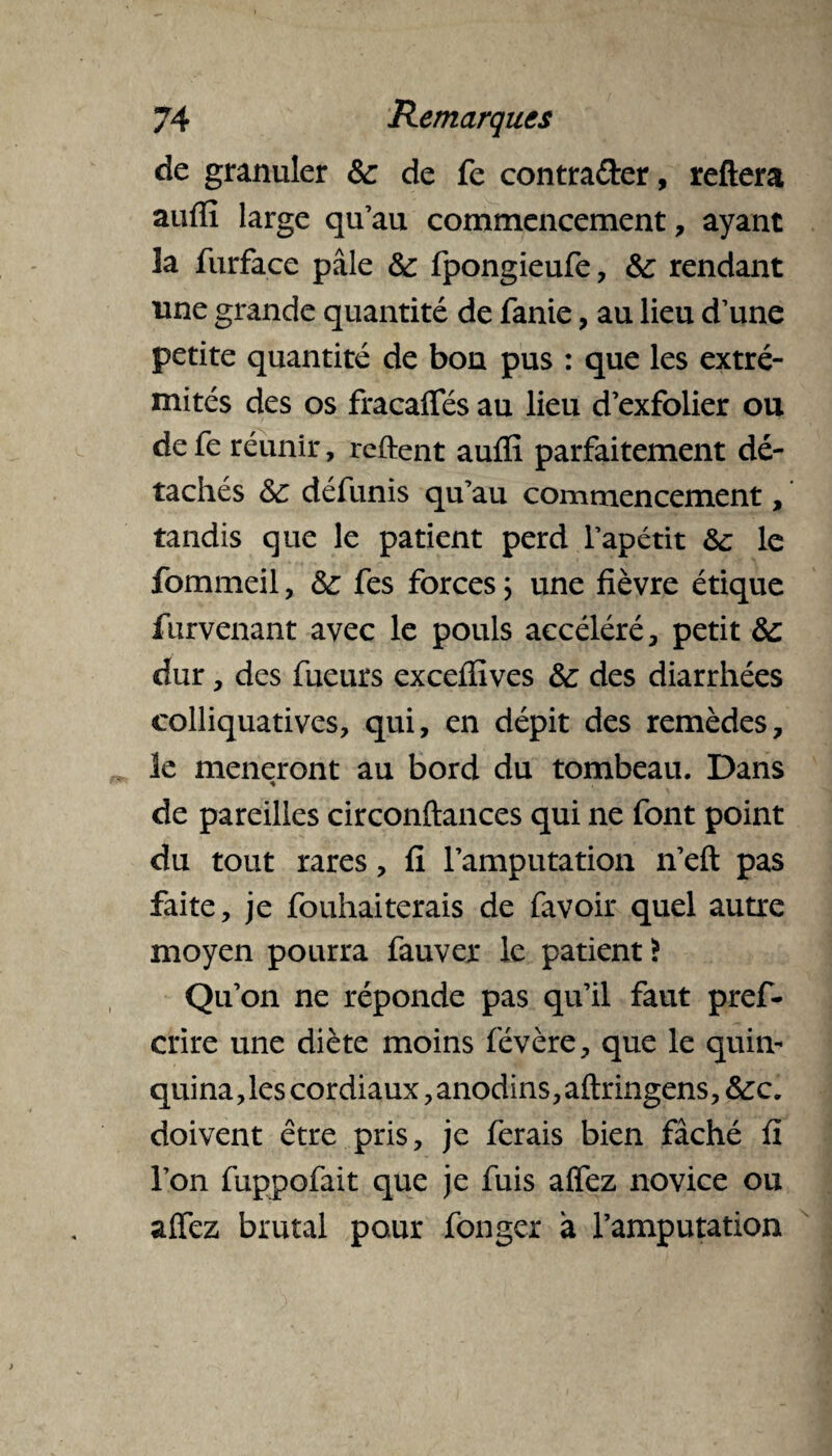 de granuler &: de fe contra&er, reftera auffi large qu’au commencement, ayant la furfaçe pâle & fpongieufe, 3c rendant une grande quantité de fanie, au lieu d’une petite quantité de bon pus : que les extré¬ mités des os fracaffés au lieu d’exfolier ou de fe réunir, retient auffi parfaitement dé¬ tachés 3c défunis qu’au commencement, tandis que le patient perd l’apétit 3c le fommeil, 3c fes forces} une fièvre étique fiirvenant avec le pouls accéléré, petit 3c dur, des Tueurs exceffives 3c des diarrhées colliquatives, qui, en dépit des remèdes, le mèneront au bord du tombeau. Dans * de pareilles circonftances qui ne font point du tout rares, fi l’amputation n’eft pas faite, je fouhaiterais de favoir quel autre moyen pourra fauver le patient ? Qu’on ne réponde pas qu’il faut pref- crire une diète moins févère, que le quin¬ quina, les cordiaux, anodins, aflringens ,3cc. doivent être pris, je ferais bien fâché fi l’on fuppofait que je fuis affez novice ou affez brutal pour fonger à l’amputation