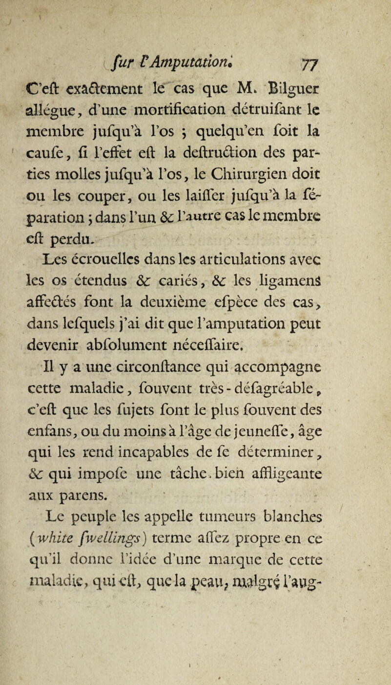 Ceft exactement le cas que M* Bilguer allègue, d’une mortification détruifant le membre jufqu’à l’os j quelqu’en foit la caufe, fi l’effet eft la deftrudion des par¬ ties molles jufqu’à l’os, le Chirurgien doit ou les couper, ou les laiffer jufqu’à la ré¬ paration ; dans l’un 6c l’autre cas le membre eft perdu. Les écrouelles dans les articulations avec les os étendus 6c cariés, 6c les ligamenâ affedés font la deuxième efpèce des cas, dans lefquels j’ai dit que l’amputation peut devenir abfolument néceffaire. Il y a une circonftance qui accompagne cette maladie, fouvent très - défagréable, c’eft que les fujets font le plus fouvent des enfans, ou du moins à l’âge de jeuneffe, âge qui les rend incapables de fe déterminer, 6c qui impofe une tâche .bien affligeante aux parens. Le peuple les appelle tumeurs blanches ( white fwellings) terme affez propre en ce qu’il donne l’idée d’une marque de cette maladie, qui eft, que la peau, malgré l’aug-