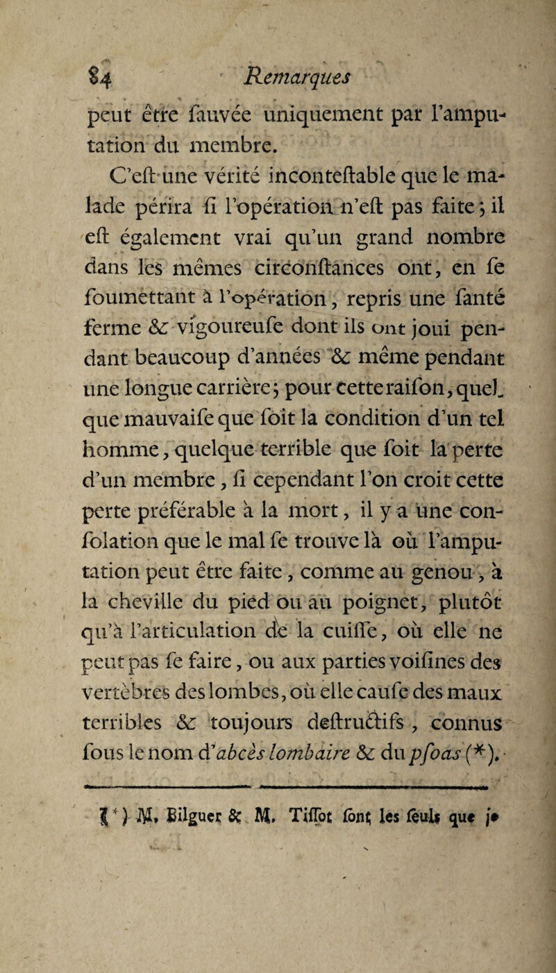 peut être fauvée uniquement par l’ampu¬ tation du membre. Celt'une vérité incontellable que le ma¬ lade périra fi l’opération n’eft: pas faite *, il eft également vrai qu’un grand nombre dans les mêmes ciréonftances ont, en fe foumettant à l’opération, repris une lanté ferme &; vigoureufe dont ils ont joui pen¬ dant beaucoup d’années &: même pendant une longue carrière; pour Cette raifon, quel que mauvaife que foit la condition d’un tel homme, quelque terrible que foit la perte d’un membre, fi cependant l’on croit cette perte préférable à la mort, il y a une con¬ fection que le mal fe trouve là ou l’ampu¬ tation peut être faite, comme au genou, à la cheville du pied ou au poignet, plutôt qu’à l’articulation de la cuille, où elle ne peut pas fe faire, ou aux parties voifines des vertèbres des lombes, où elle caufe des maux terribles toujours deftruélifs , connus fous le nom d'abcès lombaire & du pfoas (*). J*) M. Eilgucc 8c M. TifTot font les fèuif que je