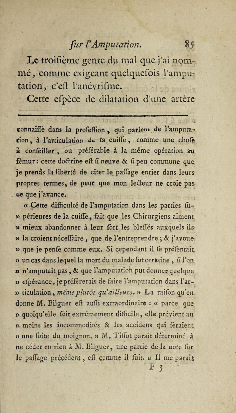 Le troifième genre du mal que j’ai nom- mé, comme exigeant quelquefois l’ampu¬ tation, c’eft l’anévrifme. Cette efpèce de dilatation d’une artère eonnaifle dans la profefïion , qui parlent de l’amputa¬ tion, à l’articulation de la cuiffe, comme une choie à conlêiller , ou préférable à la même opération au fémur: cette doftrine efl lî neuve & fi peu commune que je prends la liberté de citer le paffage entier dans leurs propres termes, de peur que mon le&eur ne croie pas ce que j’avance. « Cette difficulté de l’amputation dans les parties fîi- » périeures de la cuifie, fait que les Chirurgiens aiment » mieux abandonner à leur fort les bielles auxquels ils » la croient néceffaire , que de l’entreprendre ; & j’avoue » que je penfê comme eux. Si cependant il Ce préfèntait » un cas dans lequel la mort du malade fut certaine , fi l’on » n’amputait pas, & que l’amputatioh put donner quelque » efpérance, je préférerais de faire l’amputation dans l’ar- » ticulation, meme plutôt qu’ailleurs. » La raifon qu’en donne M. Bilguer eft auffi extraordinaire : « parce que » quoiqu’elle fait extrêmement difficile, elle prévient au » moins les incommodités & les accidens qui feraient » une fuite du moignon. » M.. TifFot paraît déterminé à ne céder en rien à M. Bilguer, une partie de la note fur le paffage précédent, eü comme il fuit. « Il me parait * 3