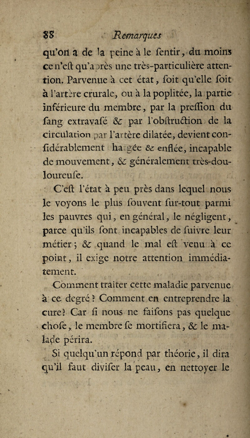 qu’on a de la peine à. le fentir, du moins cen’eft qu’a près une très-particulière atten¬ tion. Parvenue a cet état , foit qu’elle foit à l’artère crurale, ou à la poplitée, la partie inférieure du membre, par la preffion du fang extravafé &; par l’obftruétion de la circulation par l’artère dilatée, devient con- jfidérablement ha gée ôc enflée, incapable de mouvement, & généralement très-dou- loureufe. C’efl: l’état à peu près dans lequel nous le voyons le plus fouvent fur-tout parmi les pauvres qui, en général, le négligent, parce qu’ils font incapables de fuivre leur métier ; <Sc quand le mal efl: venu à ce point, il exige notre attention immédia¬ tement. Comment traiter cette maladie parvenue à ce degré ! Comment en entreprendre la cure! Car fi nous ne faifons pas quelque chofe, le membre fe mortifiera, & le ma¬ lade périra. Si quelqu’un répond par théorie, il dira qu’il faut divifer la peau, en nettoyer le