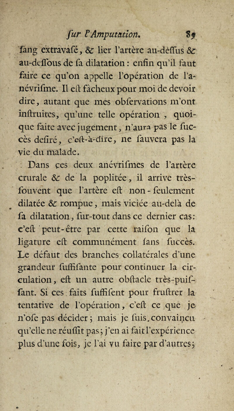 fang extravafé, 8c lier l’artère au-dèiïus 8c au-deffous de fa dilatation : enfin qu’il faut faire ce qu’on appelle l’opération de l’a- névrifme. Il eft fâcheux pour moi de devoir dire, autant que mes obfervations m’ont inftruites, qu’une telle opération , quoi¬ que faite avec jugement, n’aura pas le fuc- cès defiré, c’cft-k-dire, ne fauvera pas la vie du malade. Dans çes deux anévrifmes de l’artère crurale 8c de la poplitée, il arrive très- fouvent que l’artère eft non - feulement dilatée 8c rompue, mais viciée au-delà de fa dilatation, fur-tout dans ce dernier cas: c’eft peut-être par cette raifon que la ligature eft communément fans fuccès. Le défaut des branches collatérales d’une grandeur fuffifante pour continuer la cir¬ culation, eft un autre obftacle très-puif* fant. Si ces faits fuffifent pour fruftrer la tentative de l’opération, c’eft ce que je n’ofe pas décider; mais je fuis,convaincu qu’elle ne réuffit pas; j’en ai fait l’expérience plus d’une fois, je l’ai vu faire par d’autres}