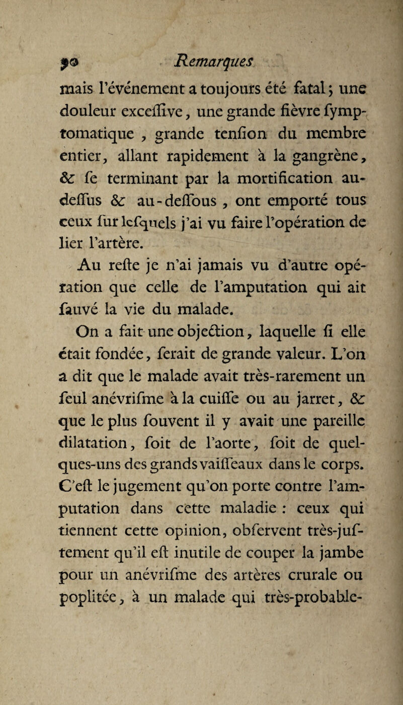 mais Tévénement a toujours été fatal; une douleur exceflîve , une grande fièvre fymp- tomatique , grande tenfion du membre entier, allant rapidement à la gangrène, ôc fe terminant par la mortification au- deiïus &; au-defïous , ont emporté tous ceux fur lcfqnels j’ai vu faire l’opération de lier l’artère. Au refte je n’ai jamais vu d’autre opé¬ ration que celle de l’amputation qui ait fauvé la vie du malade. On a fait une obje&ion, laquelle fi elle était fondée, ferait de grande valeur. L’on a dit que le malade avait très-rarement un feul anévrifme à la cuiffe ou au jarret, 6c que le plus fouvent il y avait une pareille dilatation, foit de l’aorte, foit de quel¬ ques-uns des grands vaiffeaux dans le corps. Ceft le jugement qu’on porte contre l’am¬ putation dans cette maladie : ceux qui tiennent cette opinion, obfervent très-juf- tement qu’il eft inutile de couper la jambe pour un anévrifme des artères crurale ou poplitée, à un malade qui très-probable-