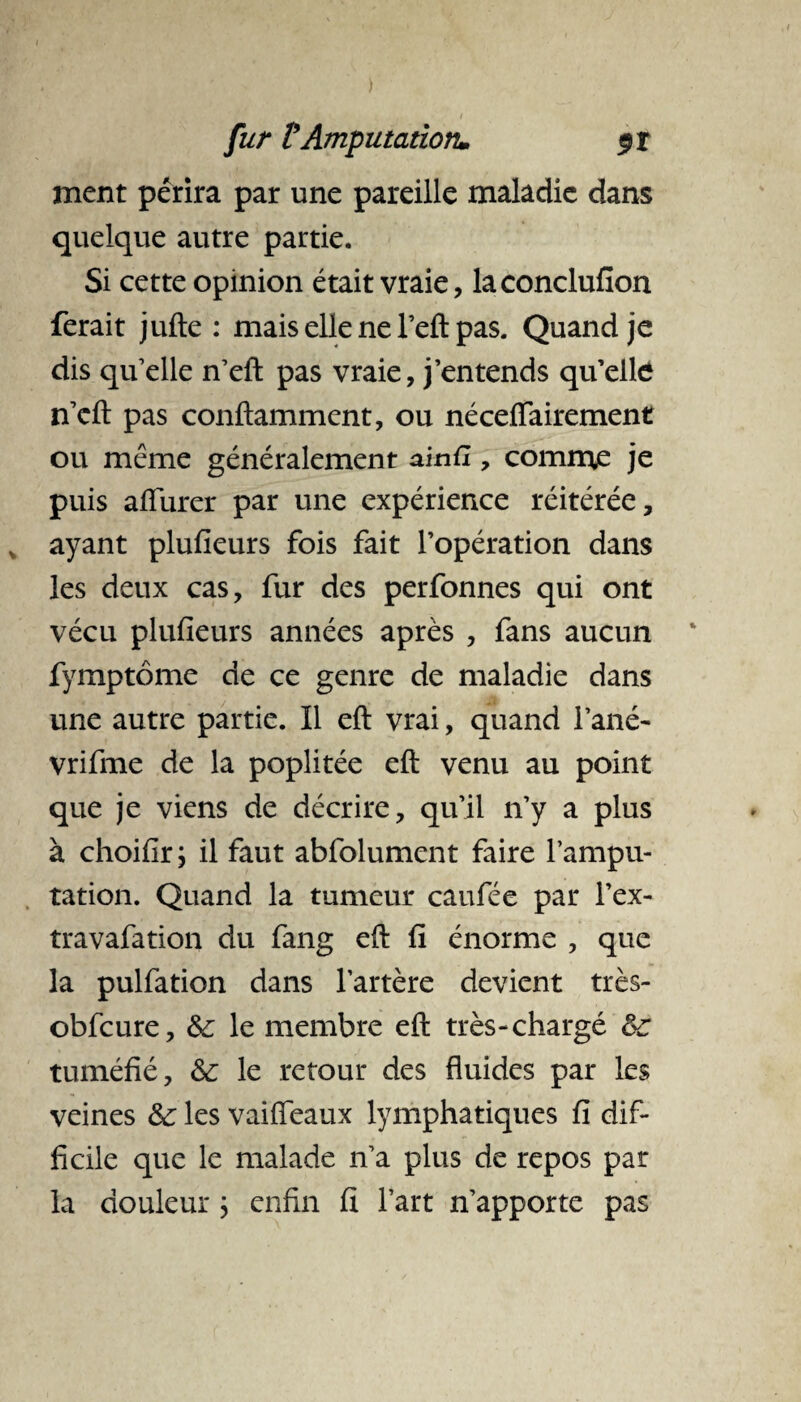 ment périra par une pareille maladie dans quelque autre partie. Si cette opinion était vraie, laconclufion ferait jufte : mais elle ne l’eft pas. Quand je dis quelle n’eft pas vraie, j’entends qu’elle n’eft pas conftamment, ou néceflairement ou meme généralement ainfx, comme je puis afiurer par une expérience réitérée, ayant plufieurs fois fait l’opération dans les deux cas, fur des perfonnes qui ont vécu plufieurs années après , fans aucun fymptôme de ce genre de maladie dans une autre partie. Il eft vrai, quand Fané- vrifme de la poplitée eft venu au point que je viens de décrire, qu’il n’y a plus à choifir ; il faut abfolument faire l’ampu¬ tation. Quand la tumeur caufée par l’ex- travafation du fang eft fi énorme , que la pulfation dans l’artère devient très- obfcure, 6c le membre eft très-chargé 6c tuméfié, 6c le retour des fluides par les veines 6c les vaiiïeaux lymphatiques fi dif¬ ficile que le malade n’a plus de repos par la douleur ; enfin fi l’art n’apporte pas