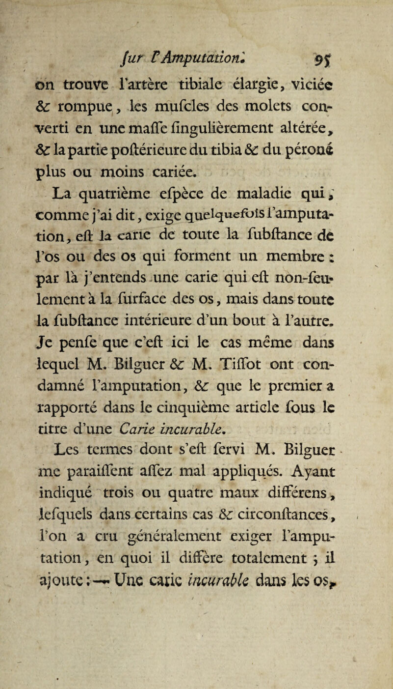 on trouve l’artère tibiale élargie, viciée &: rompue, les mufcles des molets con¬ verti en une maffe fingulièrement altérée, ôc la partie poftérieure du tibia &: du péroné plus ou moins cariée. La quatrième efpèce de maladie qui, comme j’ai dit, exige quelquefois l’amputa¬ tion, eft la cane de toute la fubftance de l’os ou des os qui forment un membre : par là j’entends une carie qui eft non-feu¬ lement à la furface des os, mais dans toute la fubftance intérieure d’un bout à l’autre. Je penfe que c’eft ici le cas même dans lequel M. Bilguer &: M. Tiflbt ont con¬ damné l’amputation, &: que le premier a rapporté dans le cinquième article fous le titre d’une Carie incurable. Les termes dont s’eft fervi M. Bilguer me paraiflent affez mal appliqués. Ayant indiqué trois ou quatre maux différens, lefquels dans certains cas &c circonftances, l’on a cru généralement exiger l’ampu¬ tation, en quoi il diffère totalement } il ajoute;--Une carie incurable dans les os,.