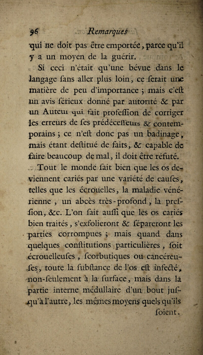 qui ne doit pas être emportée, parce qu’il y a un moyen de la guérir. Si ceci n’était qu’une bévue dans le langage fans aller plus loin, ce ferait une matière de peu d’importance \ mais c’eft un avis férieux donné par autorité 8c par un Auteui fait profeffion de corriger les erreurs de fes prédécefi'eurs contem¬ porains ; ce n’eft donc pas un badinage, mais étant deftitué de faits, 8c capable de faire beaucoup de mal, il doit être réfuté. Tout le monde fait bien que les os de¬ viennent cariés par une variété de caufes, telles que les écrouelles, la maladie véné¬ rienne , un abcès très - profond, la pref- fion, 8cc. L’on fait auffi que les os cariés bien traités, s’exfolieront 8c répareront les parties corrompues ; mais quand dans quelques conftitutions particulières, foit écrouelleufes , feorbutiques ou cancéreu- Tes, toute la fubftance de l’os eft infecté, non-feulement à la furface, mais dans la partie interne médullaire d’un bout juf- «qu’à l'autre, les mêmes moyens quels qu’ils -. foient.