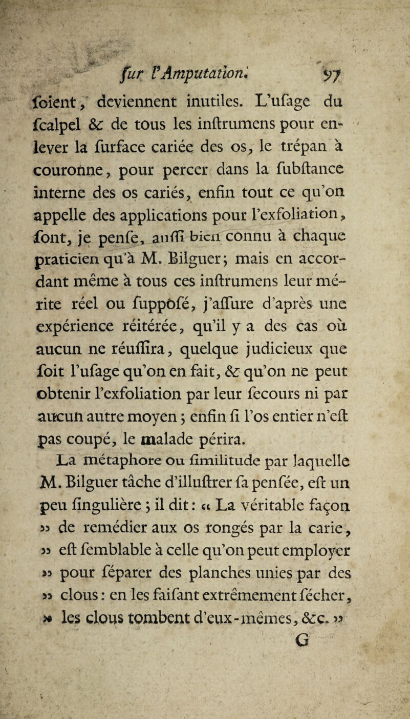 foient, deviennent inutiles. L’ufage du fcalpel &: de tous les inftrumens pour en¬ lever la furface cariée des os, le trépan a couronne, pour percer dans la fubftance interne des os cariés, enfin tout ce qu’on appelle des applications pour l’exfoliation, font, je penfe, anfti bien connu à chaque praticien qu’à M. Bilguer; mais en accor¬ dant même à tous ces inftrumens leur mé¬ rite réel ou fuppôfé, j’afture d’après une expérience réitérée, qu’il y a des cas où aucun ne réufiîra, quelque judicieux que foit l’ufage qu’on en fait, &: qu’on ne peut obtenir l’exfoliation par leur fecours ni par aucun autre moyen ; enfin fi l’os entier n’eft pas coupé, le malade périra. La métaphore ou fimilitude par laquelle M. Bilguer tâche d’illuftrer fa penfée, eft un peu fingulière ; il dit : « La véritable façon « de remédier aux os rongés par la carie, 33 eft femblable à celle qu’on peut employer >3 pour féparer des planches unies par des 33 clous : en les faifant extrêmement fécher, » les clous tombent d’eux-mêmes, & c. 33 G