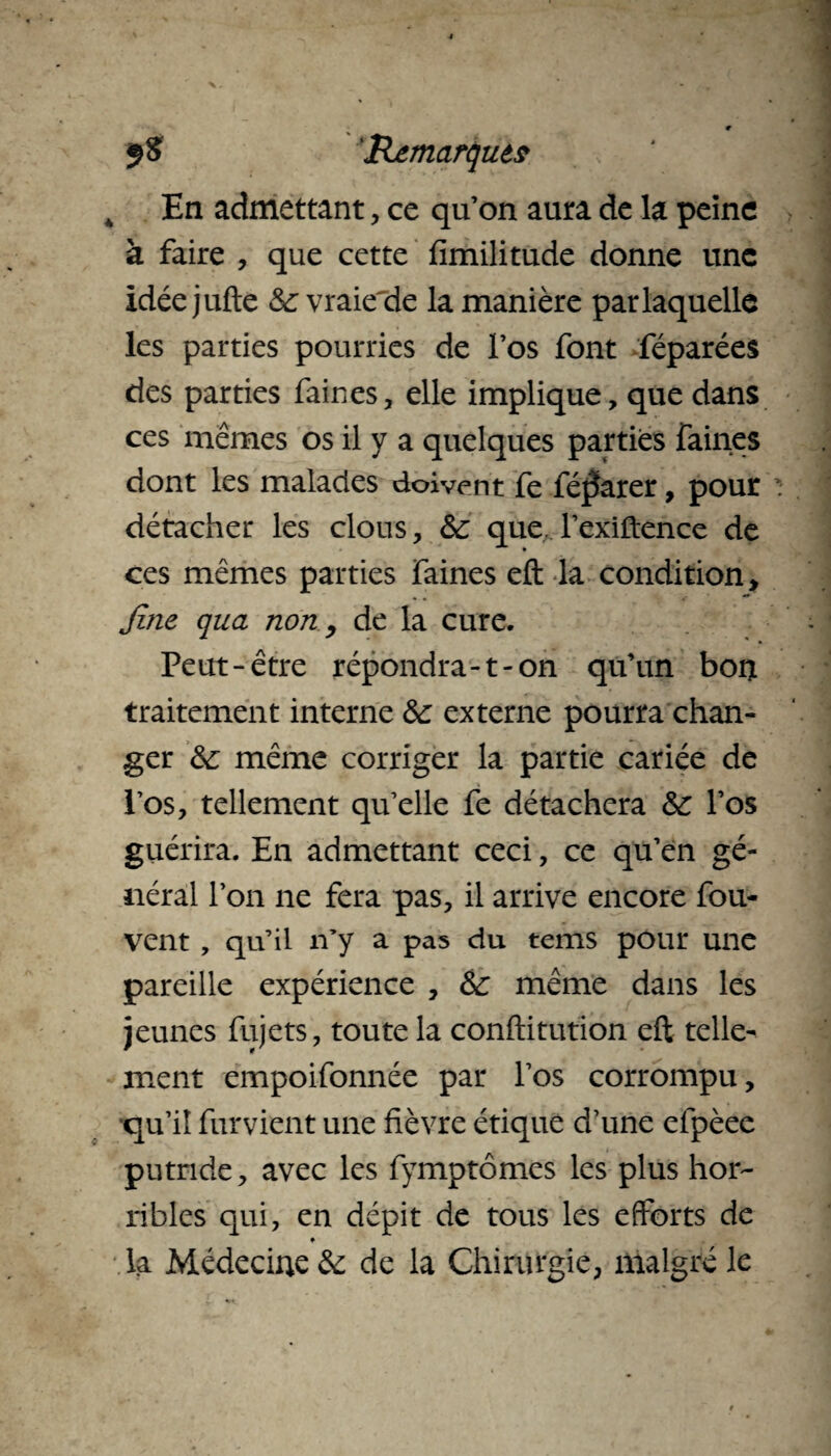 ÿS 'Remarque$ 4 En admettant, ce quon aura de la peine à faire , que cette fimilitude donne une idéejufte &vraiede la manière par laquelle les parties pourries de l’os font féparées des parties faines, elle implique, que dans ces mêmes os il y a quelques parties faines dont les malades doivent fe féjïarer, pour détacher les clous, te que l’exiftence de ces mêmes parties faines eft la condition, fine qua non, de la cure. Peut-être répondra-1-on qu’un bon traitement interne te externe pourra chan¬ ger te même corriger la partie cariée de Pos, tellement qu’elle fe détachera te l’os guérira. En admettant ceci, ce qu’en gé¬ néral l’on ne fera pas, il arrive encore fou- vent , qu’il n’y a pas du tems pour une pareille expérience , te même dans les jeunes fujets, toute la conftitution eft telle¬ ment empoifonnée par l’os corrompu, •qu’il futvient une fièvre étique d’une efpèee putride, avec les fymptômes les plus hor¬ ribles qui, en dépit de tous les efforts de ♦ la Médecine & de la Chirurgie, malgré le