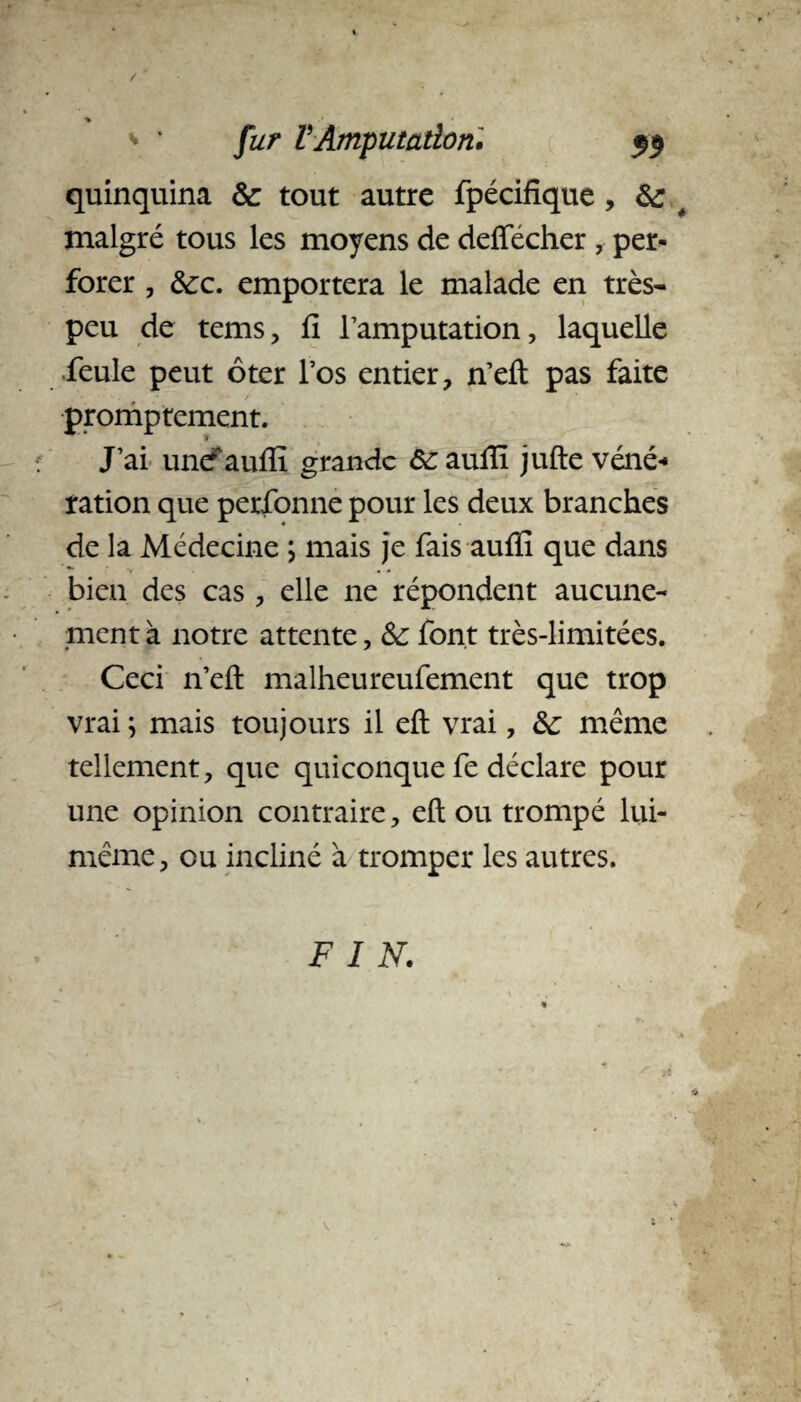 / * * * fur F Amputation, $$ quinquina & tout autre fpécifïque , # malgré tous les moyens de deffécher , per¬ forer , ôcc. emportera le malade en très- peu de tems, fi l’amputation, laquelle feule peut ôter l’os entier, n’eft pas faite , • ■ . / promptement. J’ai unef auffi grande ôc auffi jufte véné* ration que personne pour les deux branches de la Médecine ; mais je fais auffi que dans bien des cas, elle ne répondent aucune¬ ment à notre attente, & font très-limitées. Ceci n’efl: malheureufement que trop vrai ; mais toujours il efl vrai, &; même tellement, que quiconque fe déclare pour une opinion contraire, eft ou trompé lui- même, ou incliné à tromper les autres. F I N.