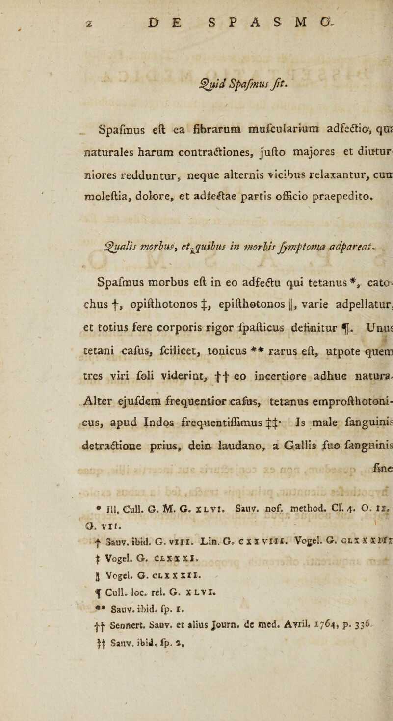 f % & E SPASMO. Quid Spafmus ft. Spafmus eft ea fibrarum mufcularium adfeCtio', qm naturales harum contractiones, jufto majores et diutur niores redduntur, neque alternis vicibus relaxantur, curi moleftia, dolore, et adfeCtae partis officio praepedito* 'Qualis morbus^ et.Lquibus in morbis Jymptoma adpareai. Spafmus morbus eft in eo adfeCtu qui tetanus cato- chus f, opifthotonos epifthotonos j|, varie adpeliatur, et totius fere corporis rigor fpafticus definitur f. Unm tetani cafus, fcilicet, tonicus ** rarus eft, utpote quem tres viri foli viderint, f f eo incertiore adhue natura. Alter ejufdem frequentior cafus, tetanus emprofthotoni* cus, apud Indos frequentiffimus Is male fanguinis detractione prius, dein- laudano, a Gallis fu© fangutnis fine ® 111. CulL G. M. G, x Lvi» Sauv. nof. method, Ci. 4. O, II» 8. VII. f .Sauv. ibid. G. vili. Un. G» CXXVIII. Vogel. G. clxxxiIi | Vogel. G. CLXXXI. jj Vogel. G. CLX X XII. $ Culi. loc. rei. G. X lvi. ** Sauv. ibid. fp. I. jf Sennert. Sauv. et alius Journ, de mcd. Avril. 1764, p. 336 Sauv. ibid* fp.