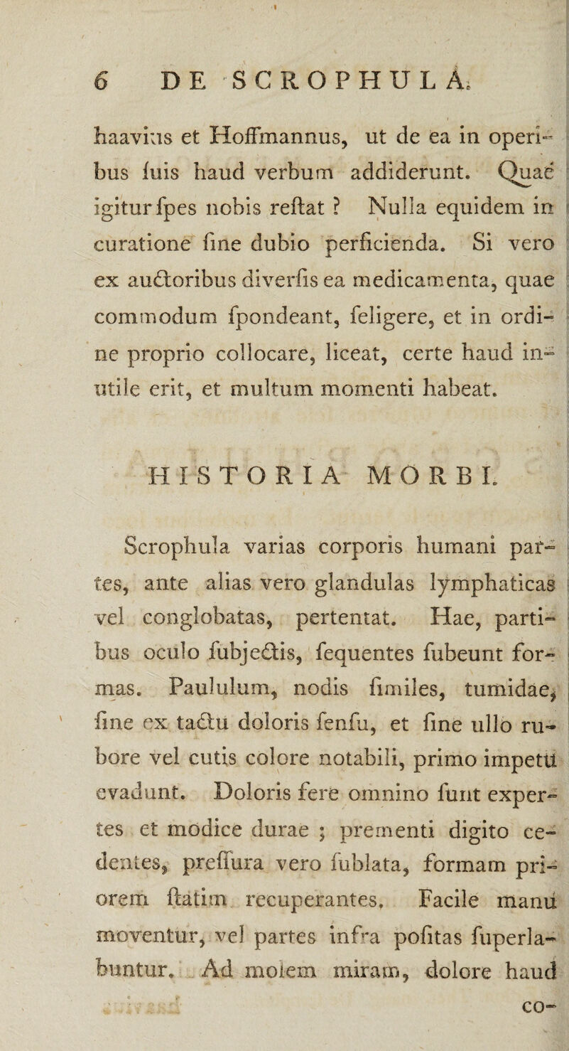 I 6 DE SCROPHUL At haavius et HofFmannus, ut de ea in operi¬ bus luis haud verbum addiderunt. Quae igiturfpes nobis reflat ? Nulla equidem in curatione fine dubio perficienda. Si vero ex auctoribus diverfis ea medicamenta, quae commodum fpondeant, feligere, et in ordi¬ ne proprio collocare, liceat, certe haud in¬ utile erit, et multum momenti habeat. EI I S T O R I A MORBE Scrophula varias corporis humani par- tes, ante alias vero glandulas lymphaticas vel conglobatas, pertentat. Hae, parti¬ bus oculo lubje&is, fequentes fubeunt for- mas. Paululum, nodis finfiles, tumidae, fine ex taCtu doloris fenfu, et fine ullo ru¬ bore vel cutis colore notabili, primo impetti evadunt. Doloris fere omnino funt exper¬ tes et modice durae ; prementi digito ce- dentes, prefiura vero fublata, formam pri¬ orem ftatim recuperantes. Facile manu moventur, vel partes inEa pofitas fuperla- buntur. Ad molem miram, dolore haud co-