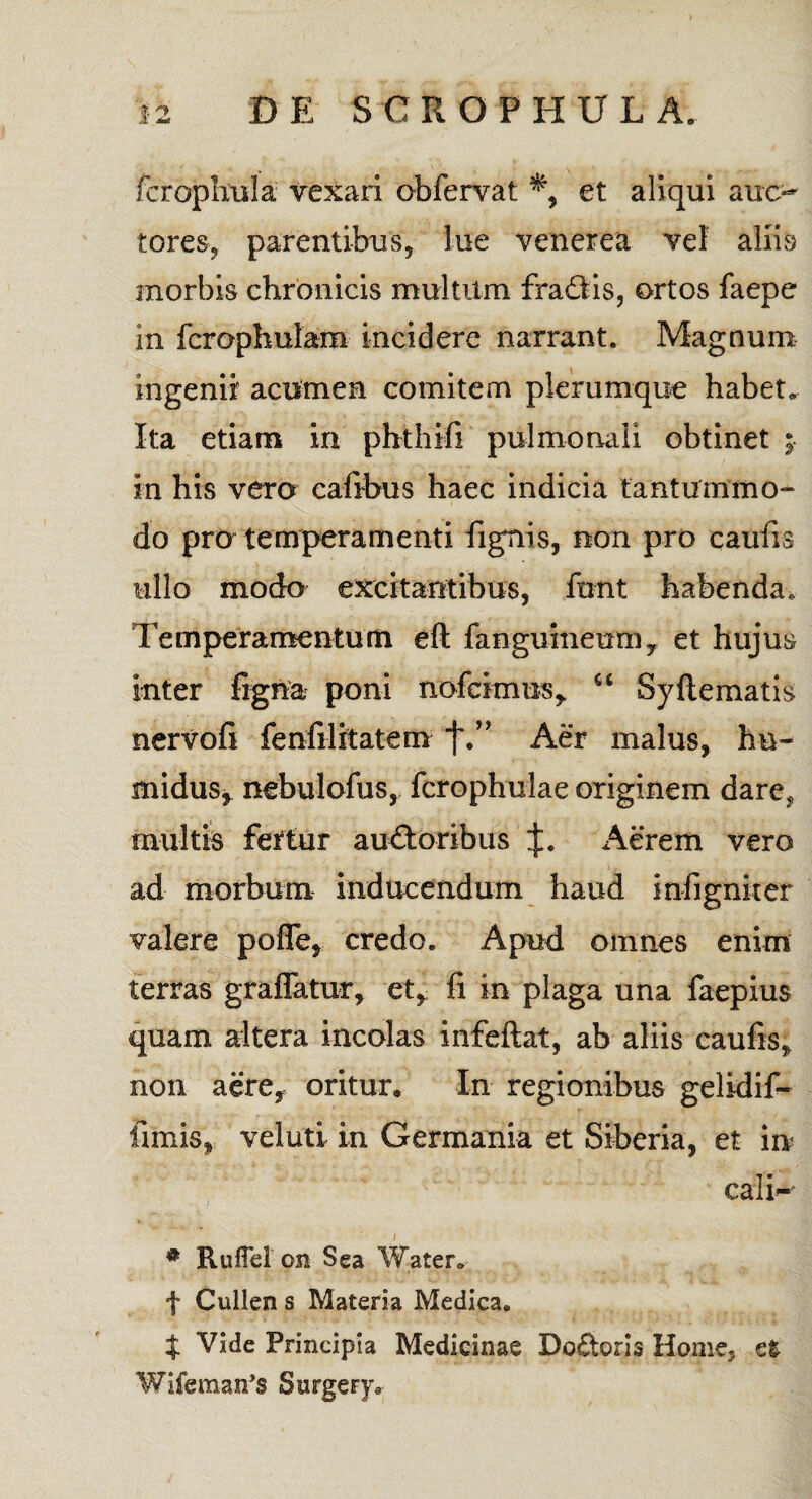 fcrophula vexari obfervat et aliqui auc¬ tores, parentibus, lue venerea vel aliis morbis chronicis multum fraCtis, ortos faepe in fcrophulam incidere narrant. Magnum ingenii acumen comitem plerumque habet» Ita etiam in pbthifi pulmonali obtinet ;• in his vero caftbus haec indicia tanturnmo- do pro temperamenti fignis, non pro caulis ullo modo excitantibus, ftmt habenda. Temperamentum eft fanguineum, et hujus inter figna poni nofcimus, “ Syftematis nervofi fenfilitatem j\” Aer malus, hu- midus, nebulofus, fcrophulae originem dare? multis fertur auctoribus Aerem vero ad morbum inducendum haud infignker valere pofle, credo. Apud omnes enim terras graffatur, et, fi in plaga una laepius quam altera incolas infeftat, ab aliis caufis?) non aere, oritur. In regionibus gelidif- fimis, veluti in Germania et Siberia, et in cali- „ ii i \ # RufFel on Sea Water» f Cullen s Materia Medica. t Vide Principia Medicinae Doftoris Home, et Wifeman’3 Surgery,