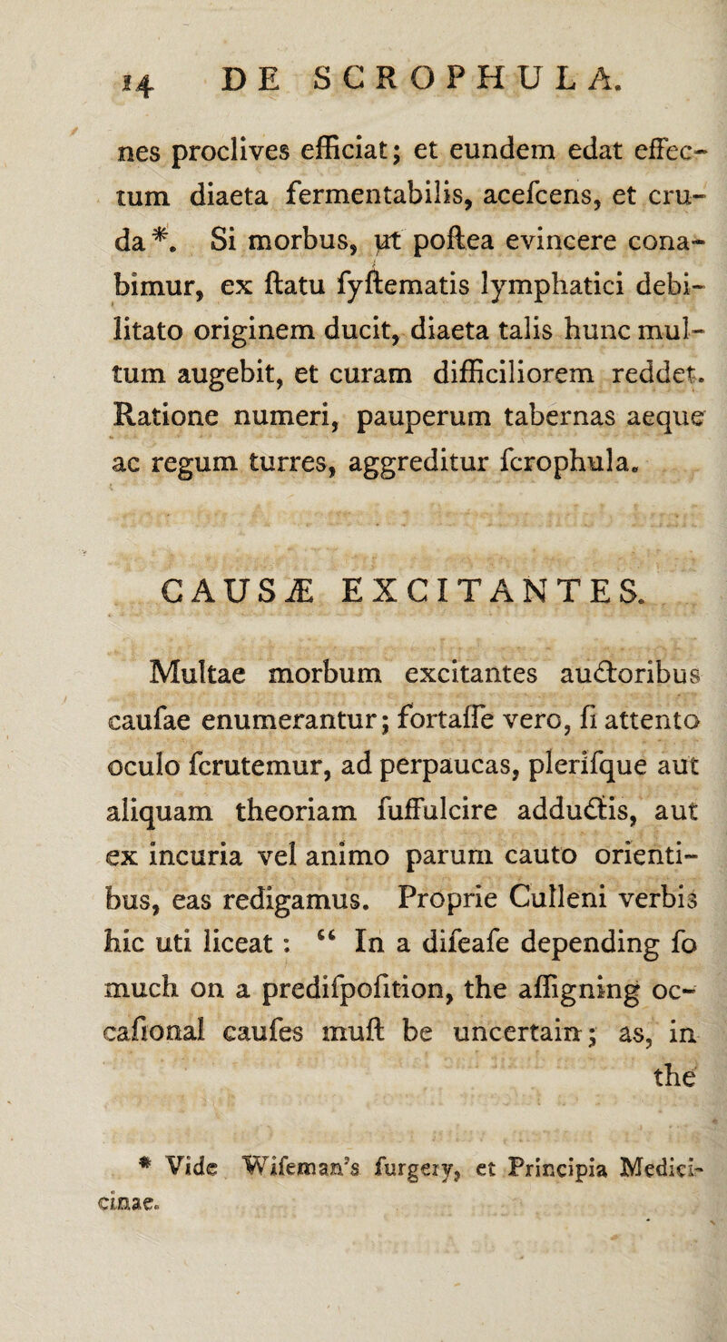 nes proclives efficiat; et eundem edat effec¬ tum diaeta fermentabilis, acefcens, et cru¬ da*. Si morbus, ut poftea evincere cona¬ bimur, ex flatu fyftematis lymphatici debi¬ litato originem ducit, diaeta talis hunc mul¬ tum augebit, et curam difficiliorem reddet. Ratione numeri, pauperum tabernas aeque ac regum turres, aggreditur fcrophula* CAUSiE EXCITANTES. Multae morbum excitantes auctoribus caufae enumerantur; fortaffe vero, fi attento oculo fcrutemur, ad perpaucas, plerifque aut aliquam theoriam fuffulcire adduflis, aut ex incuria vel animo parum cauto orienti¬ bus, eas redigamus. Proprie Culleni verbis hic uti liceat: u In a difeafe depending fo much on a predifpofition, the affigning oc- cafional caufes mufl be uncertain; as, in the * Vide Wifennaffs furgery, et Principia Medich cmae.