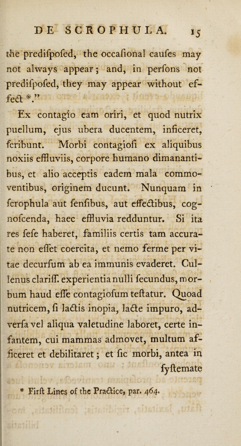 *5 the predifpofed, the occafional caufes may not ahvays appear; and, in perfons not predifpofed, they may appear without ef- fed Ex contagio eam oriri, et quod nutrix puellum, ejus ubera ducentem, inficeret, fcribunt. Morbi contagiofi ex aliquibus noxiis effluviis, corpore humano dimananti- bus, et alio acceptis eadem mala commo¬ ventibus, originem ducunt. Nunquam in fcrophula aut fenfibus, aut effe&ibus, cog- nofcenda, haec effluvia redduntur. Si ita res fefe haberet, familiis certis tam accura¬ te non efflet coercita, et nemo ferme per vi¬ tae decurfum ab ea immunis evaderet. Cul- lenus clariff. experientia nulli fecundus, mor¬ bum haud effle contagiofum teftatur. Quoad nutricem, fi la&is inopia, lade impuro, ad- verfa vel aliqua valetudine laboret, certe in¬ fantem, cui mammas admovet, multum af¬ ficeret et debilitaret; et fic morbi, antea in fyftemate * Firft Lines of thc Pra&ice, par. 464»