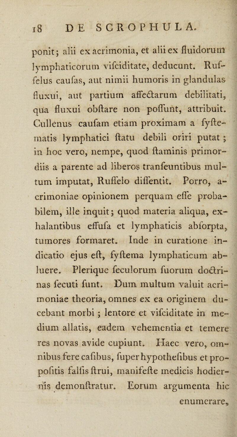 ponit; alii ex acrimonia, et alii ex fluidorum lymphaticorum vifciditate, deducunt. Ruf- felus caufas, aut nimii humoris in glandulas fluxui, aut partium affedtarum debilitati, qua fluxui obftare non poffunt, attribuit., Cullenus caufam etiam proximam a fyfte- matis lymphatici flatu debili oriri putat ; in hoc vero, nempe, quod flaminis primor¬ diis a parente ad liberos tranfeuntibus mul¬ tum imputat, Ruffelo difientit. Porro, a- crimoniae opinionem perquam efle proba¬ bilem, ille inquit; quod materia aliqua, ex¬ halantibus eflufa et lymphaticis abforpta, tumores formaret. Inde in curatione in¬ dicatio ejus eft, fyftema lymphaticum ab¬ luere. Plerique feculorum fuorum dodlri- nas fecuti funt. Dum multum valuit acri¬ moniae theoria, omnes ex ea originem du¬ cebant morbi ; lentore et vifciditate in me¬ dium allatis, eadem vehementia et temere res novas avide cupiunt. Haec vero, om¬ nibus fere cafibus, fuperhypothefibus etpro- pofitis fallis ftrui, manifefte medicis hodier¬ nis demonftratur. Eorum argumenta hic enumerare*