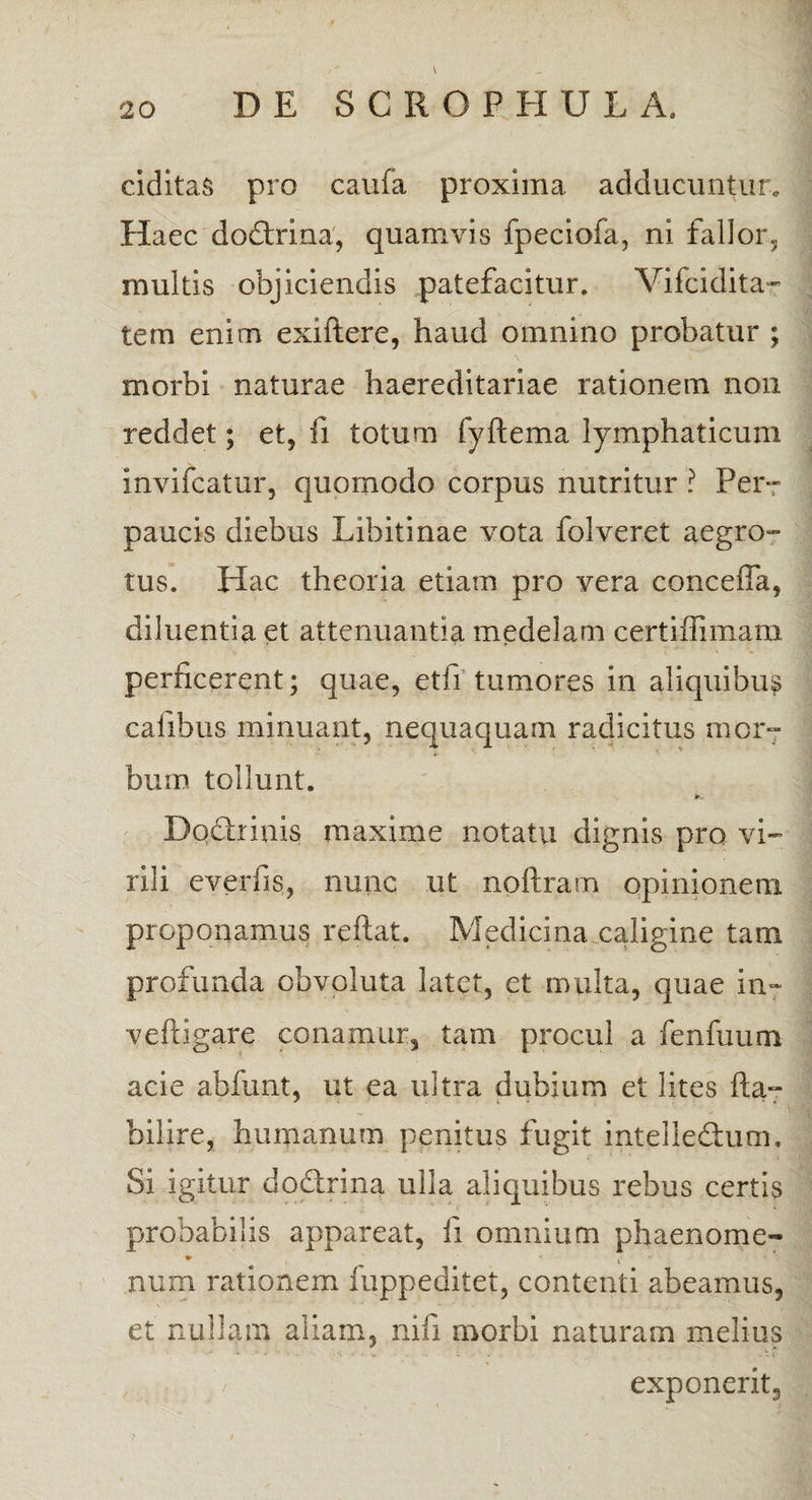 ciditas pro caufa proxima adducuntur. Haec do&xina, quamvis fpeciofa, ni fallor, multis objiciendis patefacitur. Vifcidita- tem enim exiftere, haud omnino probatur ; morbi naturae haereditariae rationem non reddet; et, fi totum fyflema lymphaticum invifcatur, quomodo corpus nutritur ? Per¬ paucis diebus Libitinae vota folveret aegro¬ tus. Hac theoria etiam pro vera concefia, diluentia et attenuantia medelam certiffimam perficerent; quae, etfi tumores in aliquibus callbus minuant, nequaquam radicitus mor¬ bum tollunt. it.. Dqdtnnis maxime notatu dignis pro vi¬ rili everfis, nunc ut npftram opinionem proponamus reflat. Medicina caligine tam profunda obvoluta latet, et multa, quae in» veftigare conamur, tam procul a fenfuum acie abfunt, ut ea ultra dubium et lites fla- bifire, humanum penitus fugit intellectum. Si igitur do&rina ulla aliquibus rebus certis probabilis appareat, fi omnium phaenome- ♦ <*• num rationem fuppeditet, contenti abeamus, et nullam aliam, nifi morbi naturam melius exponerit.