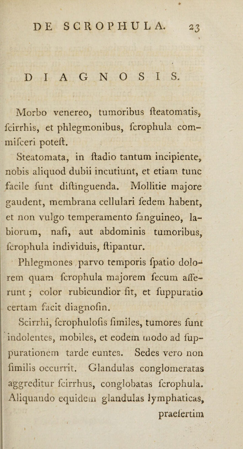 \ DIAGNOSIS. i • Morbo venereo, tumoribus fteatomatis, fcirrhis, et phlegmonibus, fcrophula com» mifceri poteft. Steatomata, in ftadio tantum incipiente, nobis aliquod dubii incutiunt, et etiam tunc facile funt diftinguenda. Mollitie majore gaudent, membrana cellulari fedem habent, et non vulgo temperamento fanguineo, la¬ biorum, nafi, aut abdominis tumoribus, fcrophula individuis, ftipantur. Phlegmones parvo temporis fpatio dolo- \ rem quam fcrophula majorem fecum affe¬ runt ; color rubicundior fit, et fuppuratio certam facit diagnofin. Scirrhi, fcrophulofis fimiles, tumores funt indolentes, mobiles, et eodem modo ad fup- purationern tarde euntes. Sedes vero non fimilis occurrit. Glandulas conglomeratas aggreditur fcirrhus, conglobatas fcrophula. Aliquando equidem glandulas lymphaticas, praelertim 1