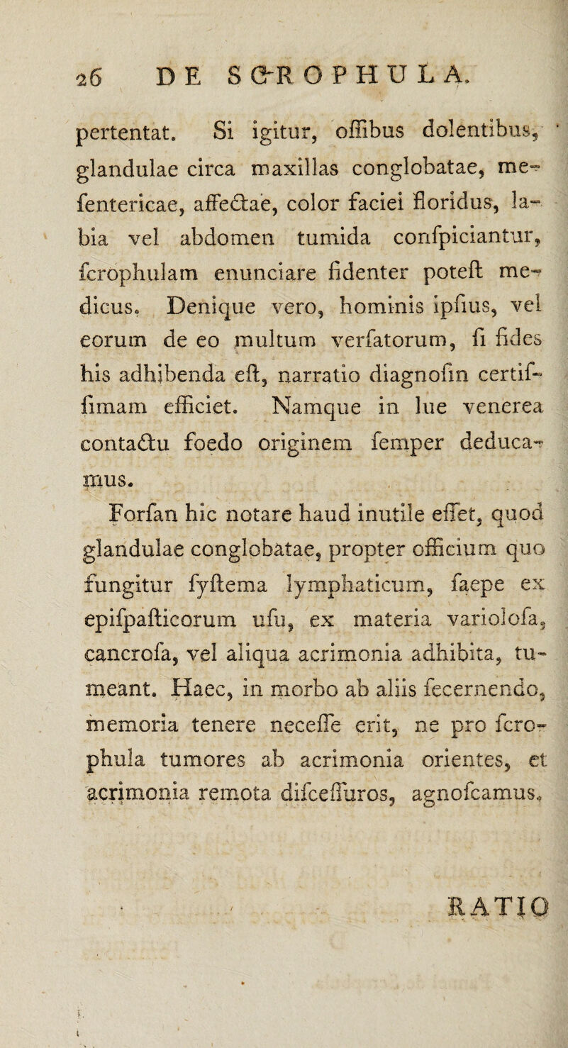 pertentat. Si igitur, oflibus dolentibus, glandulae circa maxillas conglobatae, me- fentericae, affe&ae, color faciei floridus, la¬ bia vel abdomen tumida confpiciantur, fcrophulam enunciare fidenter poteft me¬ dicus» Denique vero, hominis ipfius, vel eorum de eo multum verfatorum, fi fides his adhibenda eft, narratio diagnofin certif- fimam efficiet. Namque in lue venerea eontadm foedo originem femper deduca¬ mus. Forfan hic notare haud inutile effet, quod glandulae conglobatae, propter officium quo fungitur fyftema lymphaticum, faepe ex epifpafticoruni ufu, ex materia vario!ofa, cancrofa, vel aliqua acrimonia adhibita, tu¬ meant. Haec, in morbo ab aliis fecernendo, memoria tenere necefle erit, ne pro fero- phula tumores ab acrimonia orientes, et acrimonia remota difcefiuros, agnofeamus. / RATIO