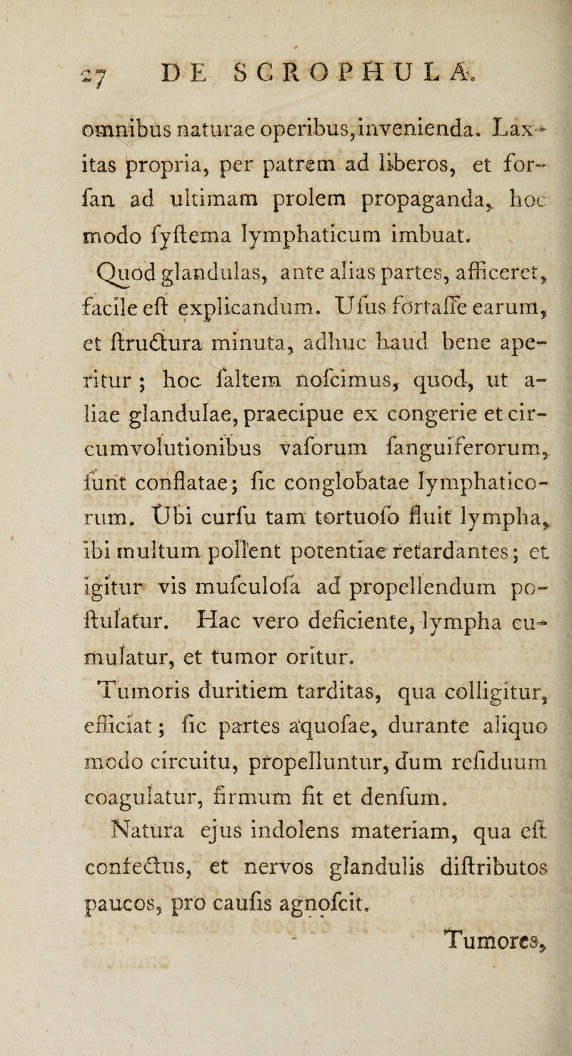 omnibus naturae operibus,invenienda. Lax ¬ itas propria, per patrem ad liberos, et for- fan ad ultimam prolem propaganda, hoc modo fyfiema lymphaticum imbuat. Quod glandulas, ante alias partes, afficeret, facile eft explicandum. Ufus fortafle earum, et ftrufltura minuta, adhuc haud bene ape¬ ritur ; hoc faltem nofcimus, quod, ut a- liae glandulae, praecipue ex congerie et cir¬ cumvolutionibus vaforum fanguiferorum, furit conflatae; fic conglobatae lymphatico¬ rum. tibi curfu tam tortuofo fluit lympha, ibi multum pollent potentiae retardantes; et Igitur vis mufculofa ad propellendum po- ftulatur. Hac vero deficiente, lympha cu¬ mulatur, et tumor oritur. Tumoris duritiem tarditas, qua colligitur, efficiat; fic partes aquofae, durante aliquo modo circuitu, propelluntur, dum refiduum coagulatur, firmum fit et denfum. Natura ejus indolens materiam, qua efi coniedlus, et nervos glandulis diftributos paucos, pro caufis agnpfcit. Tumores*