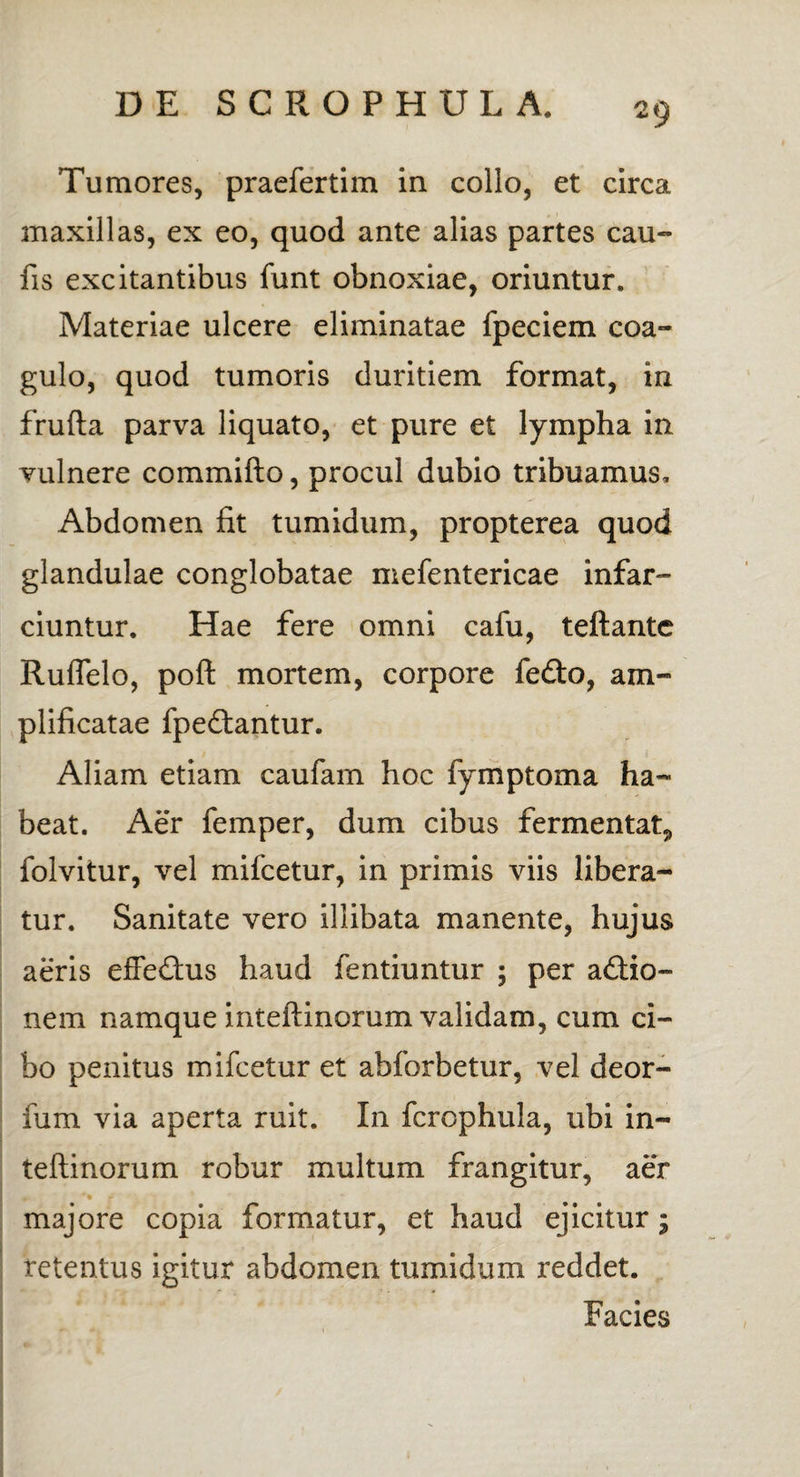 Tumores, praefertim in collo, et circa maxillas, ex eo, quod ante alias partes cau¬ lis excitantibus funt obnoxiae, oriuntur. Materiae ulcere eliminatae fpeciem coa¬ gulo, quod tumoris duritiem format, in frufta parva liquato, et pure et lympha in vulnere committo, procul dubio tribuamus. Abdomen fit tumidum, propterea quod glandulae conglobatae mefentericae infar¬ ciuntur. Hae fere omni cafu, teftante Ruffelo, poft mortem, corpore fefto, am¬ plificatae fpeftantur. Aliam etiam caulam hoc fymptoma ha¬ beat. Aer femper, dum cibus fermentat., folvitur, vel mifcetur, in primis viis libera¬ tur. Sanitate vero illibata manente, hujus aeris effedhis haud fentiuntur ; per a£tio~ nem namque inteftinorum validam, cum ci¬ bo penitus mifcetur et abforbetur, vel deor- fum via aperta ruit. In fcrophula, ubi in¬ teftinorum robur multum frangitur, aer majore copia formatur, et haud ejicitur - retentus igitur abdomen tumidum reddet. Facies