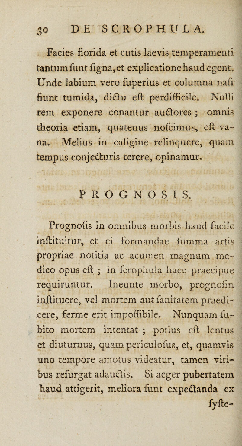 Facies florida et cutis laevis temperamenti tantum funt figna,et explicatione haud egent. Unde labium vero fuperius et columna na ii fiunt tumida, didu eft perdifficile. Nulli rem exponere conantur audores ; omnis theoria etiam, quatenus nofcimus, eft va¬ na. Melius in caligine relinquere, quam s tempus conjeduris terere, opinamur. , I PROGNOSIS. Prognofis in omnibus morbis haud facile inftituitur, et ei formandae fumma artis propriae notitia ac acumen magnum me¬ dico opus eft ; in fcrophula haec praecipue requiruntur. Ineunte morbo, prognofin inftituere, vel mortem aut fanitatem praedi¬ cere, ferme erit impoflibiie. Nunquam fu- bito mortem intentat ; potius eft lentus et diuturnus, quam periculoius, et, quamvis uno tempore amotus videatur, tamen viri¬ bus refurgat adaudis. Si aeger pubertatem haud attigerit, meliora funt expedanda ex fyfte-