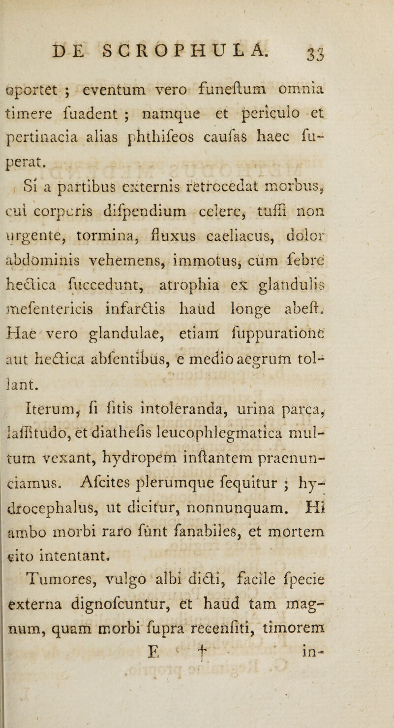 oportet ; eventum vero funeftum omnia timere fuadent ; namque et periculo et pertinacia alias phthifeos caufas haec fu~ perat. Si a partibus externis retrocedat morbus, \ cui corporis difpendium celere, tufli non urgente, tormina, fluxus caeliacus, dolor abdominis vehemens, immotus, cum febre heciica fuccedant, atrophia ex glandulis mefentericis infardtis haud longe abeft. Hae vero glandulae, etiam fuppuratione aut heftica abfentibus, e medio aegrum tol- * * » , % lant. Iterum, fi fitis intoleranda, urina parca, laflltudo, et diathefis leucophlegmatica mul¬ tum vexant, hydropem inflantem praenun¬ tiamus. Afcites plerumque fequitur ; hy- drocephalus, ut dicitur, nonnunquam. Hi ambo morbi raro funt fanabiles, et mortem cito intentant. Tumores, vulgo albi didli, facile fpecie externa dignofcuntur, et haud tam mag- num, quam morbi fupra reeenfiti, timorem F, * t in~