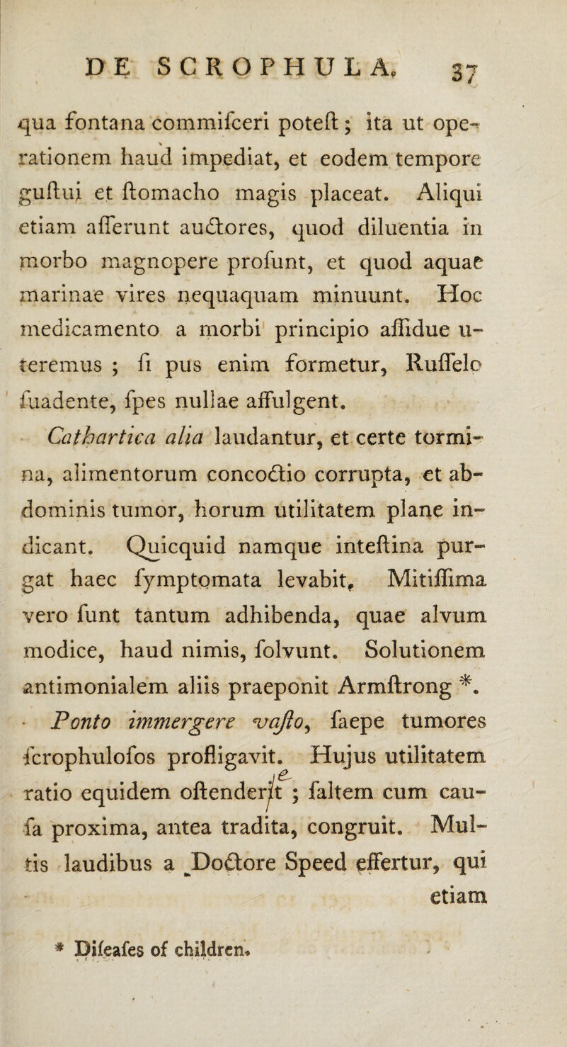 qua fontana comraifceri poteft; ita ut ope- * rationem haud impediat, et eodem tempore guffui et ftomacho magis placeat. Aliqui etiam afferunt au&ores, quod diluentia in morbo magnopere profunt, et quod aquae marinae vires nequaquam minuunt. Hoc medicamento a morbi principio affidue al¬ teremus ; fi pus enim formetur, Ruffele iuadente, fpes nullae affulgent. Catbartica alia laudantur, et certe tormi¬ na, alimentorum conco&io corrupta, et ab¬ dominis tumor, horum utilitatem plane in¬ dicant. Quicquid namque inteftina pur¬ gat haec fymptomata levabit, Mitiffima vero funt tantum adhibenda, quae alvum modice, haud nimis, folvunt. Solutionem antimonialem aliis praeponit Armftrong Ponto immergere vaflo, faepe tumores fcrophulofos profligavit. Hujus utilitatem ratio equidem offenderit ; faltem cum cau- fa proxima, antea tradita, congruit. Mul¬ tis laudibus a J)o£tore Speed effertur, qui etiam * Difeafes of childrcn.