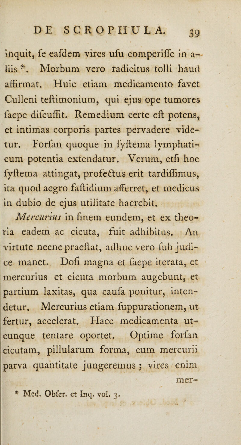 inquit, fe eafdem vires ufu comperiffe in a- iiis *. Morbum vero radicitus tolli haud affirmat. Huic etiam medicamento favet Culleni teftimonium, qui ejus ope tumores faepe difcuffit. Remedium certe eft potens, et intimas corporis partes pervadere vide¬ tur. Forfan quoque in fyftema lymphati¬ cum potentia extendatur. Verum, etfi hoc fyftema attingat, profeftus erit tardiffimus, ita quod aegro faftidium afferret, et medicus in dubio de ejus utilitate haerebit. Mercurius in finem eundem, et ex theo¬ ria eadem ac cicuta, fuit adhibitus. An virtute necne praeftat, adhuc vero fub judi¬ ce manet. Dofi magna et faepe iterata, et mercurius et cicuta morbum augebunt, et partium laxitas, qua caufa ponitur, inten» detur. Mercurius etiam fuppurationem, ut fertur, accelerat. Haec medicamenta ut¬ cunque tentare oportet. Optime forfan cicutam, pillularum forma, cum mercurii parva quantitate jungeremus ; vires enim mer-