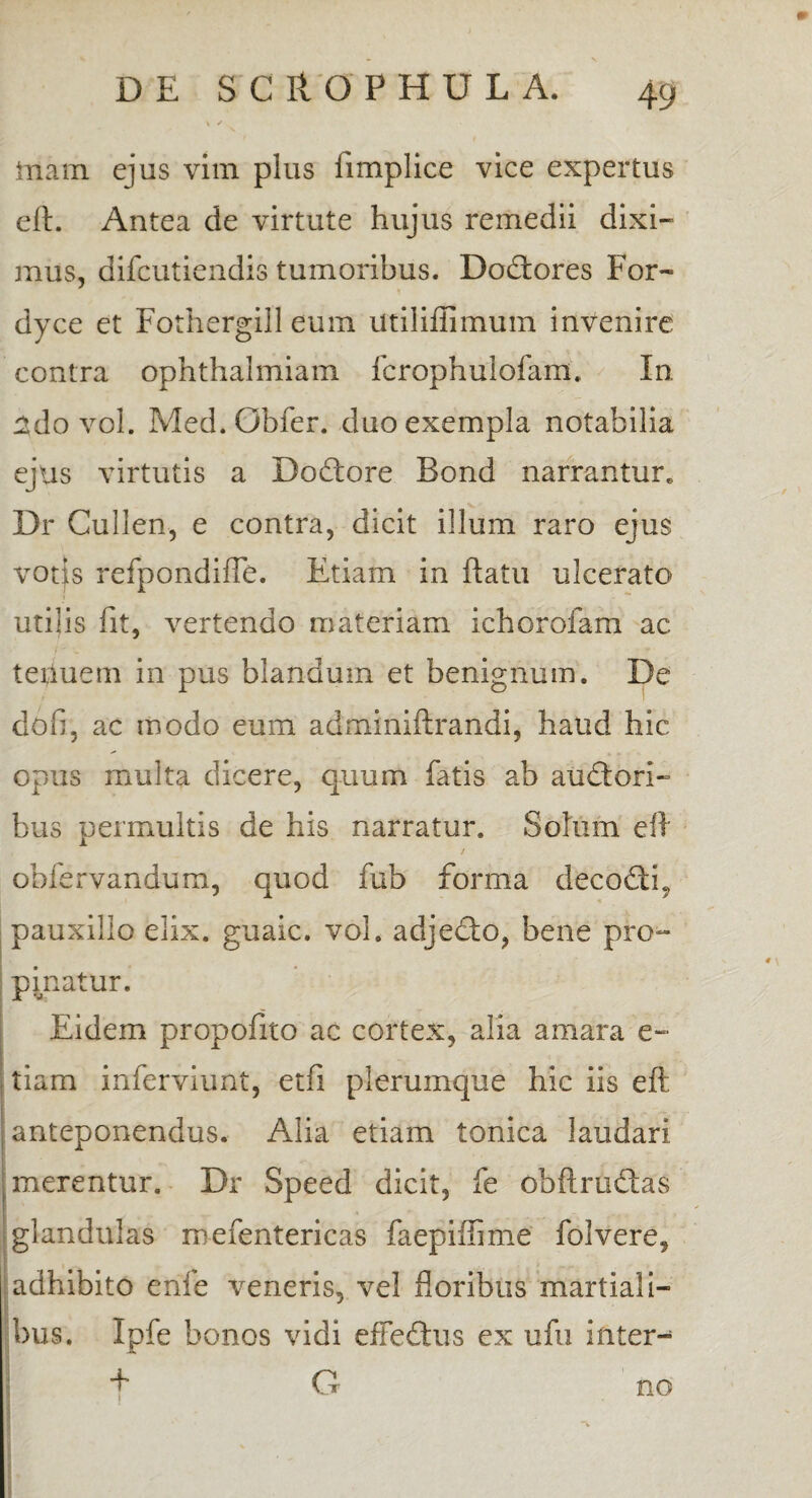 taam ejus vim plus limplice vice expertus eft. Antea de virtute hujus remedii dixi¬ mus, difcutiendis tumoribus. Dobtores For- dyce et Fothergill eum Utiliffimum invenire contra ophthalmiam fcrophulofam, In ado vol. Med.Obfer. duo exempla notabilia ejus virtutis a Dodtore Bond narrantur» Dr Cullen, e contra, dicit illum raro ejus votjs refpondiffe. Etiam in ftatu ulcerato utilis fit, vertendo materiam ichorofam ac teiiuem in pus blandum et benignum. De dob, ac modo eum adminiftrandi, haud hic opus multa dicere, quum fatis ab audtori- bus permultis de his narratur. Solum eft / obfervandum, quod fub forma decobth pauxillo elix, guaic. vol. adjecto, bene pro¬ pinatur. Eidem propofito ac cortex, alia amara e- tiam inferviunt, etfi plerumque hic iis eft anteponendus. Alia etiam tonica laudari merentur. Dr Speed dicit, fe obftrudtas glandulas roefentericas faepiffime folvere, adhibito enle veneris, vel floribus martiali- bus. Ipfe bonos vidi efFedtus ex ufu inter- | f G no