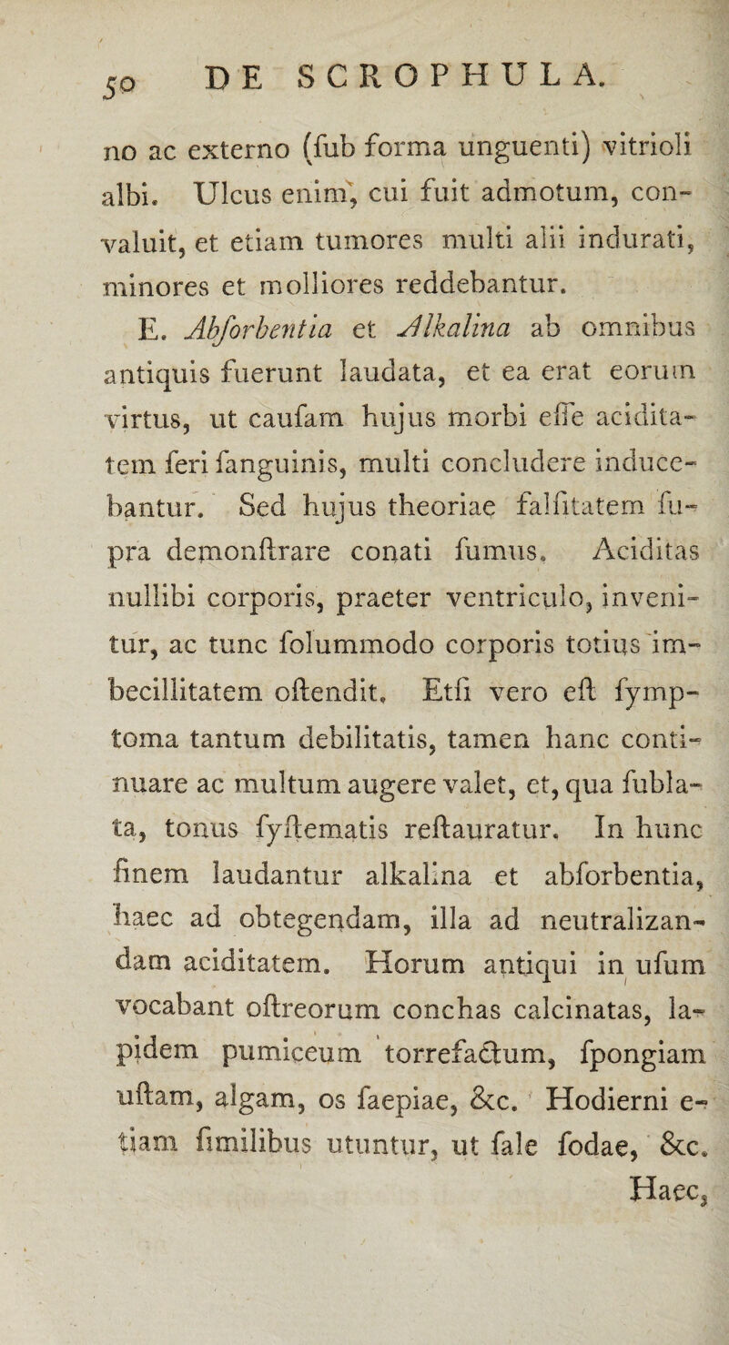 5° no ac externo (fub forma unguenti) vitrioli albi* Ulcus enim, cui fuit admotum, con¬ valuit, et etiam tumores multi alii indurati, minores et molliores reddebantur. E. Abforbentia et Alkalina ab omnibus antiquis fuerunt laudata, et ea erat eorum virtus, ut caufam hujus morbi efie aridita¬ tem feri fanguinis, multi concludere induce¬ bantur. Sed hujus theoriae falfitatem fu- pra depaonftrare conati fumus, Ariditas nullibi corporis, praeter ventriculo, inveni¬ tur, ac tunc folummodo corporis totius im¬ becillitatem oftendit, Etfi vero eft fymp- toma tantum debilitatis, tamen hanc conti¬ nuare ac multum augere valet, et, qua fub la¬ ta, tonus fyftematis reftauratur. In hunc finem laudantur alkalina et abforbentia, haec ad obtegendam, illa ad neutralizan- dam aciditatem. Horum antiqui in ufum vocabant oftreorum conchas calcinatas, la¬ pidem pumiceum torrefactum, fpongiam uftam, algam, os faepiae, &c. Hodierni e- tiam fimilibus utuntur, ut fale fodae, &c. Haec,