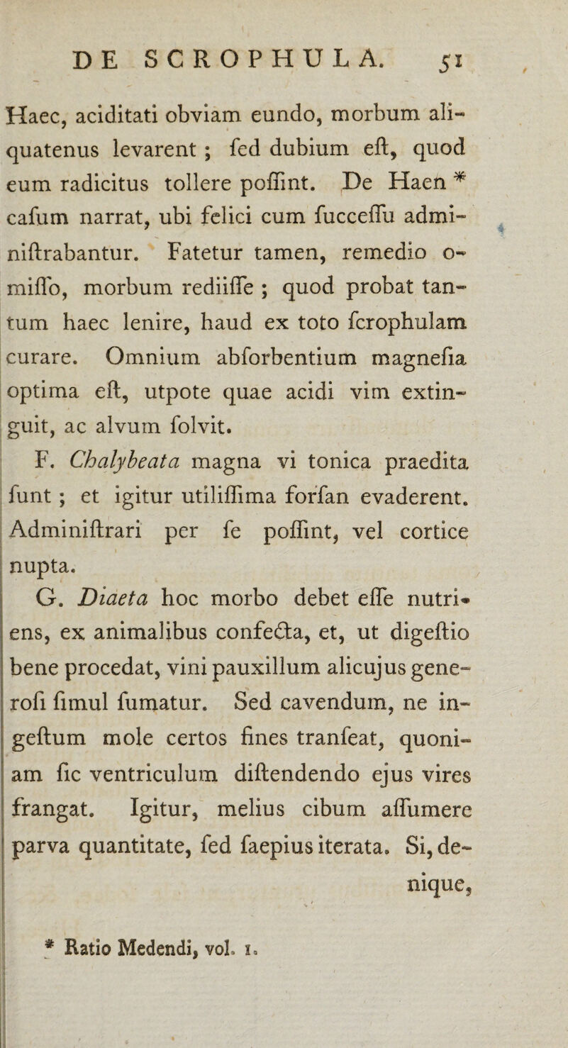 Haec, aciditati obviam eundo, morbum ali¬ quatenus levarent ; fed dubium eft, quod eum radicitus tollere poffint. De Haen * cafum narrat, ubi felici cum fucceffu admi- niftrabantur. Fatetur tamen, remedio o- miflb, morbum rediiffe ; quod probat tan¬ tum haec lenire, haud ex toto fcrophulam curare. Omnium abforbentium magnefia optima eft, utpote quae acidi vim extin- guit, ac alvum folvit. F. Chalybeata magna vi tonica praedita funt; et igitur utiliflima forfan evaderent. Adminiftrari per fe poffint, vel cortice nupta. G. Diaeta hoc morbo debet effe nutri¬ ens, ex animalibus confecfta, et, ut digeftio bene procedat, vini pauxillum alicujusgene- rofi fimul fumatur. Sed cavendum, ne in- geftum mole certos fines tranfeat, quoni¬ am fic ventriculum diftendendo ejus vires frangat. Igitur, melius cibum affumere parva quantitate, fed faepius iterata. Si, de¬ nique. * Ratio Medendi, voh i.