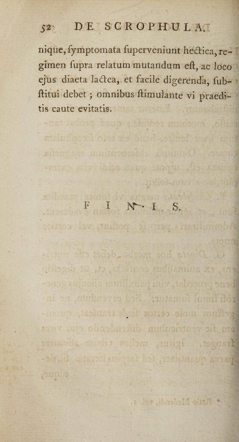 nique, fymptomata fuperveniunt heclica, re¬ gimen fupra relatum mutandum eft, ac loco ejus diaeta la&ea, et facile digerenda, fub- ftitui debet; omnibus ftimulante vi praedi¬ tis caute evitatis. i F I N-. I 5. /