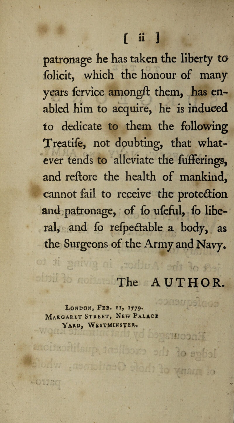 [ U 1 patronage he has taken the liberty to folicit, which the honour of many years fervice amongft them, has en¬ abled him to acquire, he is induced to dedicate to them the following Treatife, not doubting, that what¬ ever tends to alleviate the fufferings, and reftore the health of mankind, cannot fail to receive the protection and patronage, of fo ufeful, fo libe¬ ral, and fo refpedtable a body, as the Surgeons of the Army and Navy. • t ' ' * -'A - ' * V ; - * i ^ v  ~j. . C'. * C* ’ ' • ' • * } * *Y; *£ The AUTHOR. London, Feb. if, 1779. Margaret Street, New Palac* Yard, Westminster. ■ •