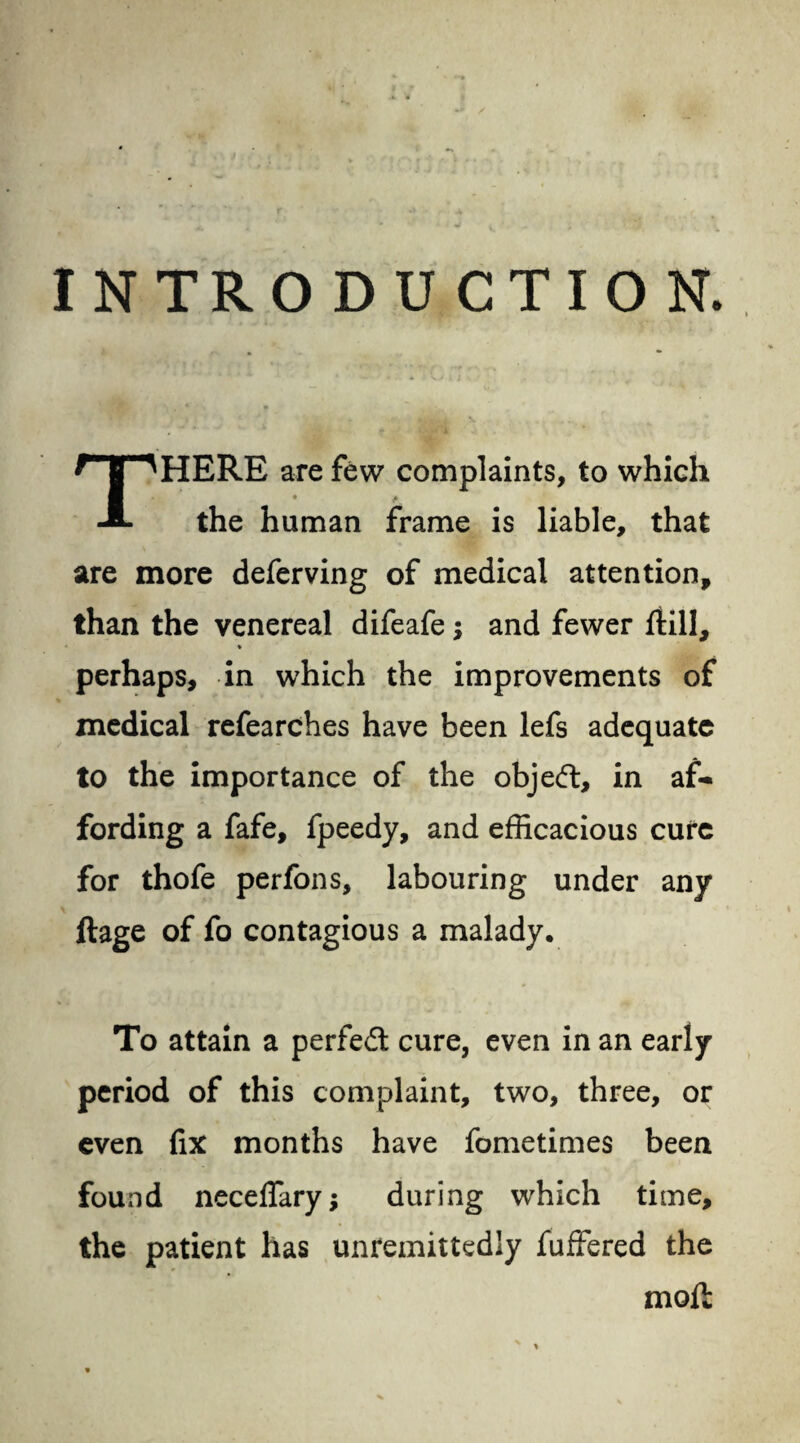 INTRODUCTION. THERE are few complaints, to which the human frame is liable, that are more deferving of medical attention, than the venereal difeafe $ and fewer Hill, * perhaps, in which the improvements of medical refearches have been lefs adequate to the importance of the objedt, in af¬ fording a fafe, fpeedy, and efficacious cure for thofe perfons, labouring under any ftage of fo contagious a malady. To attain a perfedt cure, even in an early period of this complaint, two, three, or even fix months have fometimes been found neceflary; during which time, the patient has unreinittedly fuffered the molt