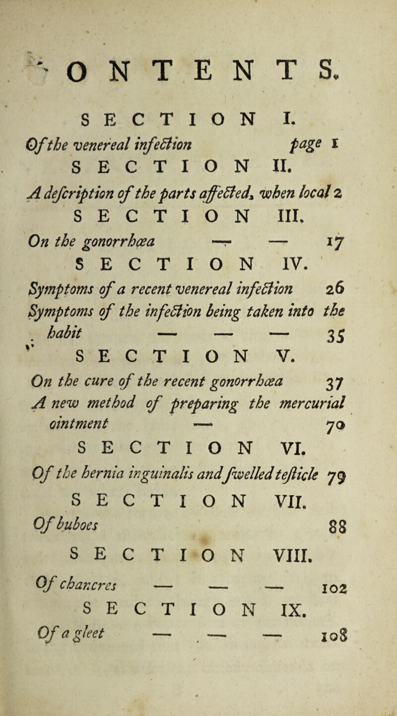 O N T E N T S. SECTION I. Ofthe venereal infection page I SECTION II. A deferiptton of the parts affetted* when local 2 SECTION III. On the gonorrhoea — — 17 SECTION IV. Symptoms of a recent venereal infection 26 Symptoms of the infection being taken into the habit — — —- 35 SECTION V. On the cure of the recent gonorrhoea 37 A new method of preparing the mercurial ointment — 70 SECTION VI. Of the hernia inguinalis and fwelledteficle 79 T I O N VII. 88 T I O N VIII. SEC Of buboes SEC Of chancres Of a gleet — . — — 108 — 102